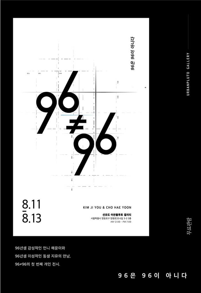 96은 96이 아니다 96은 96이 아니다 URBANPLUTO GALLERY 8.11-8.13 KIM JI YOU 앤 CHO HAE YOON 선유도 어반플루토 갤러리 서울특별시 영등포구 앙평로22나길 3-2 2층 AM 12:00 PM  7:00 무료관람 96년생 감성적인 언니 해윤이와 96년생 이성적인 동생 지유의 만남, 96≠96의 첫 번째 개인 전시. 96은 96이 아니다