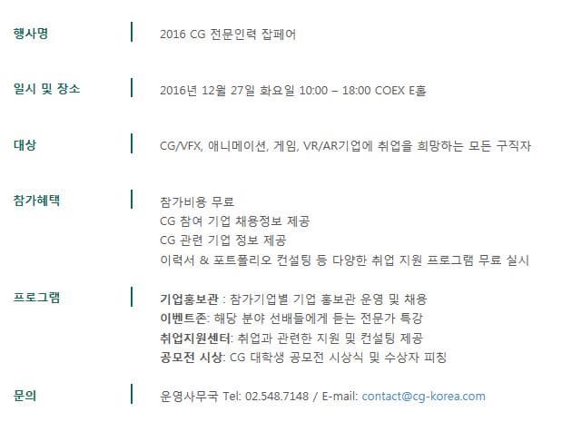 행사명 2016 CG 전문인력 잡페어 일시 및 장소 2016년 12월 27일 화요일 10:00~18:00 COEX E홀 대상 CG/VFX 애니메이션 게임 VR/AR기업에 취업을 희망하는 모든 구직자 참가혜택 참가비용 무료 CG 참여 기업 채용정보 제공 CG 관련 기업 정보 제공 이력서.포토폴리오 컨설팅 등 다양한 취업 지원 프로그램 무료 실시 프로그램 기업홍보관 참가기업별 기업 홍보관 운영 및 채용 이벤트존: 해당 분야 선배들에게 듣는 전문가 특강 취업지원센터 취업과 관련한 지원 및 컨설팅 제공 공모전 시상 CG 대학생 공모전 시상식 및 수상자 피칭 문의 운영사무국 Tel 02-548-7148 E-mail:contact@cg-korea.com