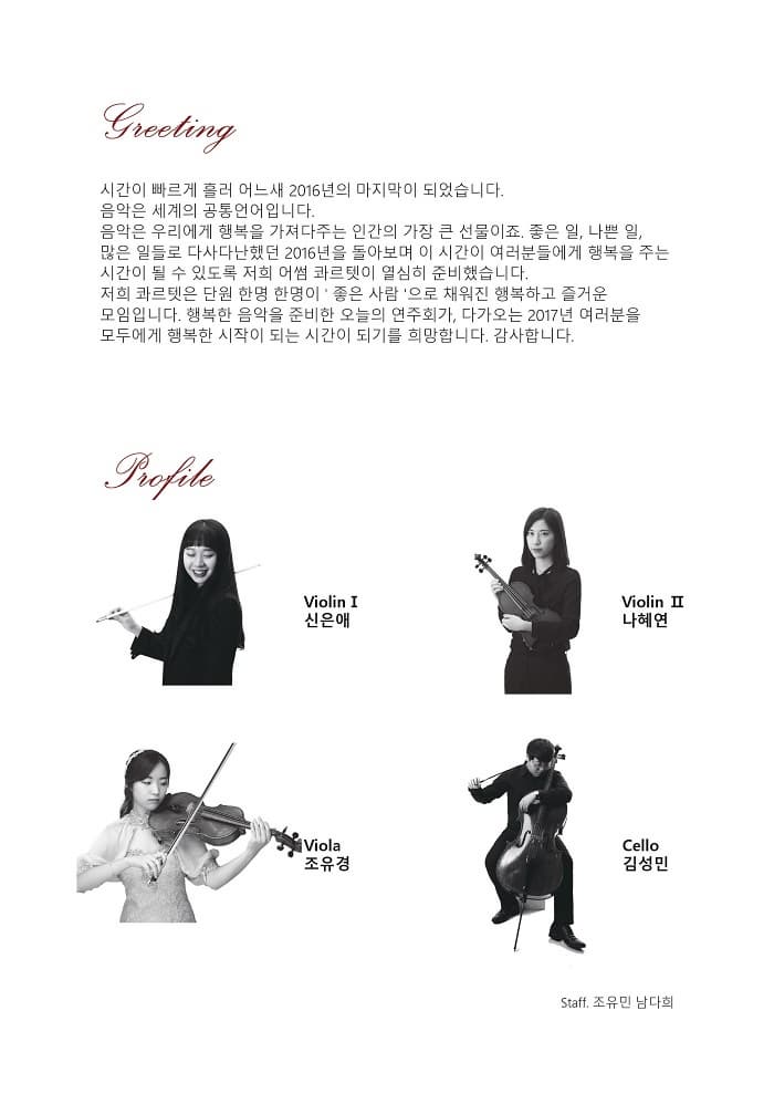 Casting 시간이 빠르게 흘러 오느새 2016년의 마지막이 되었습니다. 음악은 세계의 공통언어입니다. 음악은 우리에게 행복을 가져다주는 인간의 가장 큰 선물이죠. 좋은 일 나쁜 일 많은 일들로 다시다난했던 2016년을 돌아보며 이 시간이 여러분들에게 행복을 주는 시간이 될 수 있도록 저희 어썸 콰르텟이 열심히 준비했습니다. 저희 콰르텟은 단원 한명 한명이 좋은 사람으로 채워진 행복하고 즐거운 모임입니다. 행복한 음악을 준비한 오늘의 연주회가 다가오는 2017년 여러분을 모두에게 행복한 시작이 되는 시간이 되기를 희망합니다. 감사합니다. Profile Vilolin I 신은애 Violin II 나혜연 Viola 조유경 Cello 김성민 Staff 조유민 남다희