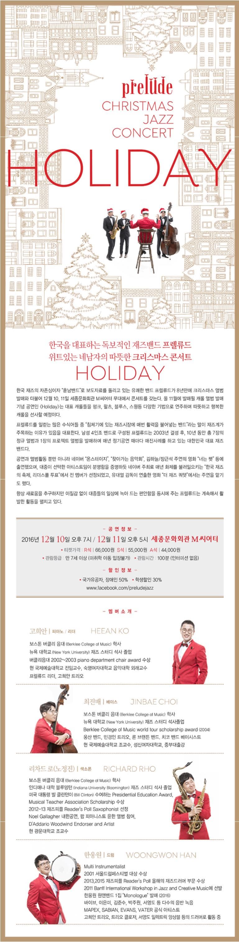 prelude CHRISSTMAS JAZZ CONCERT HOLIDAY 한국을 대표하는 독보적인 재즈밴드 프렐류드 위트있는 네남자의 따뜻한 크리스마스 콘서트 HOLIDAY 한국 재즈의 자존심이자 훈남밴드로 보도자료를 돌리고 있는 유쾌한 밴드 프렐류드가 8년만에 크리스마스 앨범 발매와 더불어 12월 10 11일 세종문화회관 M씨어터 무대에서 콘서트를 갖는다. 올 11월에 발매될 캐롤 앨범 발매 기념 공연인 Holiday는 대표 캐롤들을 펑크 왈츠 블루스 스윙등 다양한 기법으로 연주하며 따뜻하고 행복한 캐롤을 선사할 예정이다. 프렐류드를 일컫는 많은 수식어들 중 침체기에 있는 재즈시장에 매번 활력을 불어넣는 밴드라는 말이 재즈계가 주목하는 이유가 있음을 대표한다. 남성 4인조 밴드로 구성된 프렐류드는 2003년 결성 후 10년 동안 총 7장의 정규앨범과 1장의 프로젝트 앨범을 발매하며 매년 정기공연 때마다 매진사례를 하고 있는 대한민국 대표 재즈 밴드다. 공연과 앨범활동 뿐만 아니라 네이버 온스테이지 찾아가는 음악회 김하늘 장근석 주연의 영화 너는 펫 등에 출연했으며 대중이 선택한 아티스트임이 분명함을 증명하듯 네이버 주최로 매년 화제를 불러일으키는 한국 재즈의 축제 리더스폴 투표에서 전 멤버가 선정되었고 유대영 감독이 연출한 영화 더 재즈 쿼텟에서는 주연을 맡기도 했다. 항상 새로움을 추구하고 이질감 없이 대중들의 일상에 녹아 드는 편안함을 동시에 주는 프렐류드는 계속해서 활발한 활동을 펼치고 있다. 공연정보 2016년 12월 10일 오후 7시 12월 11일 오후5시 세종문화회관 m씨어터 티켓가격 R석 66000원 S석 55000원 A석 44000원 관람등급 만 7세 이상 미취학 아동 입장불가 관람시간 100분 인터미션 없음 할인정보 국가유공자 장애인 50% 학생할인 30% www.facebook.com/preludejazz 멤버소개 고희안 피아노 리더 보스톤 버클리 음대 학사 뉴욕 대학교 재즈 스터디 석사 졸업 버클리음대 2002~2003 piano department chair award 수상 현 국제예술대학교 전임교수 숙명여자대학교 음악대학 외래교수 프렐류드 리더 고희안 트리오 최진배 베이스 보스톤 버클리 음대 학사 뉴욕 대학교 재즈 스터디 석사졸업 Berklee College of Music world four scholarship award 2004 웅산 밴드 민경인 트리오 론 브랜튼 밴드 치코 밴드 베이시스트 현 국제예술대학교 조교수 성신여자대학교 중부대출강 리차드로 노정진 색소폰 보스톤 버클리 음대 학사 인디애나 대학 블루밍턴 재즈 스터디 석사 졸업 미국 대통령 빌 클린턴이 Presidential Education Award 2012-13 재즈피플 Readers Poll Saxophonist 선정 Noel Gallagher Woodwind Endorser and Artist 현 광운대학교 조교수 한웅원 드럼 Multi instrumentalist 2001 서울드럼페스티벌 대상 수상 2013 2015 재즈피플 Readers Poll 올해의 재즈드러머 부문 수상 2011 Banff international Workshop in Jazz and Creative Music 에 선발 한웅원 원맨밴드 1집 Monologue 발매 2016 바이브 이은미 김준수 박주원 서영도 등 다수의 음반 녹음 MAPAE SABIAN EVANS VATER 공식 아티스트 고희안 트리오 트리오 클로저 서영도 일렉트릭 앙상블 등의 드러머로 활동 중