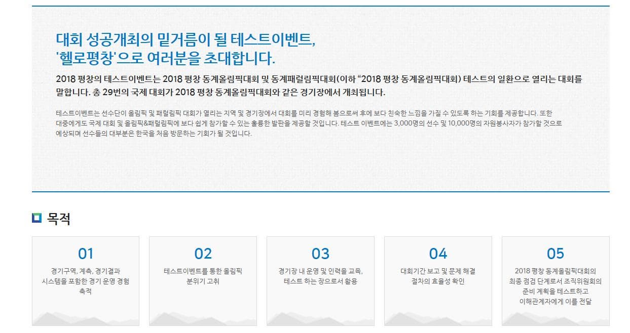 대회 성공개최의 밑거름이 될 테스트이벤트,헬로평창으로 여러분을 초대합니다. 2018 평창의 테스트이벤트는 2018 평창 동계올림픽대회 및 동계패럴림픽대회(이하 “2018 평창 동계올림픽대회) 테스트의 일환으로 열리는 대회를 말합니다. 총 29번의 국제 대회가 2018 평창 동계올림픽대회와 같은 경기장에서 개최됩니다. 테스트이벤트는 선수단이 올림픽 및 패럴림픽 대회가 열리는 지역 및 경기장에서 대회를 미리 경험해 봄으로써 후에 보다 친숙한 느낌을 가질 수 있도록 하는 기회를 제공합니다. 또한 대중에게도 국제 대회 및 올림픽&패럴림픽에 보다 쉽게 참가할 수 있는 훌륭한 발판을 제공할 것입니다. 테스트 이벤트에는 3,000명의 선수 및 10,000명의 자원봉사자가 참가할 것으로 예상되며 선수들의 대부분은 한국을 처음 방문하는 기회가 될 것입니다. 목적 01경기구역, 계측, 경기결과 시스템을 포함한 경기 운영 경험 축적02테스트이벤트를 통한 올림픽 분위기 고취03경기장 내 운영 및 인력을 교육, 테스트 하는 장으로서 활용 04 대회기간 보고 및 문제 해결 절차의 효율성 확인 05 2018 평창 동계올림픽대회의 최종 점검 단계로서 조직위원회의 준비 계획을 테스트하고 이해관계자에게 이를 전달