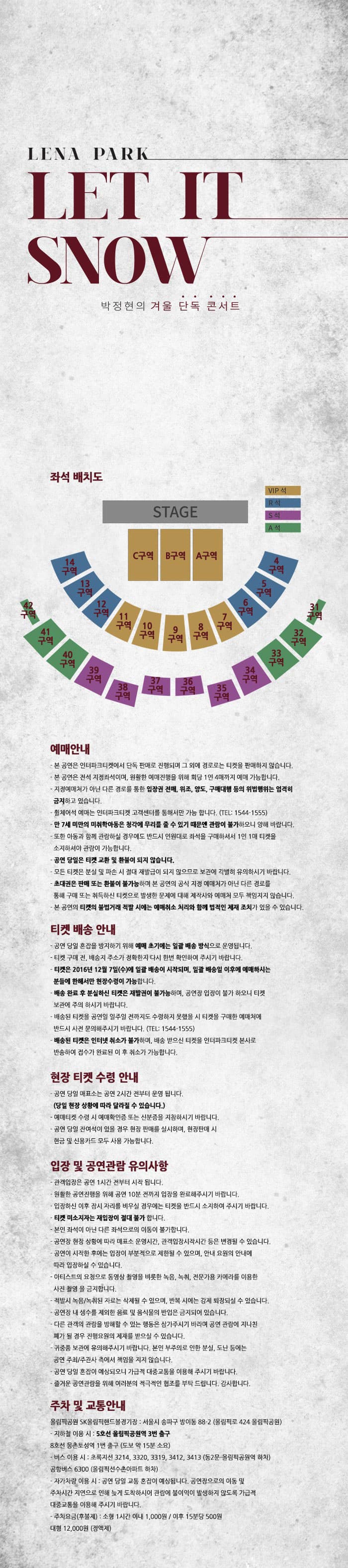 LENA PARK LET IT SHOW 박정현의 겨울 단독 콘서트 좌석 배치도 STAGE 예매안냐 본 공연은 인터파크티켓에서 단독 판매로 진행되며 그 외에 경로로는 티켓을 판매하지 않습니다. 본 공연은 전석 지정좌석이며 원활한 예매진행을 위해 회당 1인 4매까지 예매 가능합니다. 지정예매처가 아닌 다른 경로를 통한 입장권 전매 위조 양도 구매대행 등의 위법행위는 엄격히 금지하고 있습니다. 휠체어석 예매는 인터파크티켓 고객센터를 통해서만 가능 합니다. (TEL 1544-1555) 만 7세 미만의 미취학아동은 청각에 무리를 줄 수 있기 때문에 관람이 불가하오니 양해바랍니다. 또한 아동과 함께 관람하실 경우에도 반드시 인원대로 좌석을 구매하셔서 1인 1매 티켓을 소지하셔야 관람이 가능합니다. 공연 당일은 티켓 교환 및 환불이 되지 않습니다. 모든 티켓은 분실 및 파손 시 절대 재발급이 되지 않으므로 보관에 각별히 유의하시기 바랍니다. 초대권은 판매 또는 환불이 불가능하며 본 공연의 공식 지정 예매처가 아닌 다른 경로를 통해 구매 또는 취득하신 티켓으로 발생한 문제에 대해 제작사와 예매처 모두 책임지지 않습니다. 본 공연의 티켓의 불법거래 적발 시에는 예매취소 처리와 함께 법적인 제재 조치가 있을 수 있습니다. 티켓 배송 안내 공연 당일 혼잡을 방지하기 위해 예매 초기에는 일괄 배송 방식으로 운영됩니다. 티켓 구매 전 배송지 주소가 정확한지 다시 한번 확인하여 주시기 바랍니다. 티켓은 2016년 12월 7일(수)에 일괄 배송이 시작되며 일괄 배송일 이후에 예매하시는 분들에 한해서만 현장수령이 가능합니다. 배송 완료 후 분실하신 티켓은 재발권이 불가능하며 공연장 입장이 불가 하오니 티켓 보관에 주의 하시기 바랍니다. 배송된 티켓을 공연일 일주일 전까지도 수령하지 못했을 시 티켓을 구매한 예매처에 반드시 사전 문의해주시기 바랍니다.(TEL 1544-1555) 배송된 티켓은 인터넷 취소가 불가하며 배송 받으신 티켓을 인터파크티켓 본사로 반송하여 접수가 완료된 이후 취소가 가능합니다. 현장 티켓 수령 안내 공연 당일 매표소는 공연 2시간 전부터 운영 됩니다.(당일 현장 상황에 따라 달라질 수 있습니다.) 예매티켓 수령 시 예매확인증 또는 신분증을 지참하시기 바랍니다. 공연 당일 잔여석이 있을 경우 현장 판매를 실시하며 현장판매 시 현금 및 신용카드 모두 사용 가능합니다. 입장 및 공연관람 유의사항 관객입장은 공연 1시간 전부터 시작 됩니다. 원활한 공연진행을 위해 공연 10분 전까지 입장을 완료해주시기 바랍니다. 입장하신 이후 잠시 자리를 비우실 경우에는 티켓을 반드시 소지하여 주시기 바랍니다. 티켓 미소지자는 재입장이 절대 불가합니다. 본인 좌석이 아닌 다른 좌석으로의 이동이 불가합니다. 공연장 현장 상황에 따라 매표소 운영시간 관객입장시작시간 등은 변경될 수 있습니다. 공연이 시작한 후에는 입장이 부분적으로 제한 될 수 있으며 안내 요원의 안내에 따라 입장하실 수 있습니다. 아티스트의 요청으로 동영상 촬영을 비롯한 녹음 녹취 전문가용 카메라를 이용한 사진 촬영을 금지합니다. 적발시 녹음 녹취된 자료는 삭제될 수 있으며 반복 시에는 강제 퇴장되실 수 있습니다. 공연장 내 생수를 제외한 음료 및 음식물의 반입은 금지되어 있습니다. 다른 관객의 관람을 방해 할 수 있는 행동은 삼가주시기 바라며 공연 관람에 지나친 폐가 될 경우 진행요원의 제재를 받으실 수 있습니다. 귀중품 보관에 유의해주시기 바랍니다. 본인 부주의로 인한 분실 도난 등에는 공연 주최 주관사 측에서 책임을 지지 않습니다. 공연 당일 혼잡이 예상되오니 가급적 대중교통을 이용해 주시기 바랍니다. 즐거운 공연관람을 위해 여러분의 적극적인 협조를 부탁 드립니다. 감사합니다. 주차 및 교통안내 올림픽공원 SK올림픽핸드볼경기장: 서울시 송파구 방이동 88-2(올림픽로 424 올림픽공원) 지하철 이용 시 5호선 올림픽공원역 3번 출구 8호선 몽촌토성역 1번 출구(도보 약 15분 소요) 버스 이용시 초록지선 3214 3320 3319 3412 3413(동2문 올림픽공원역 하차) 공항버스 6300(올림픽선수촌아파트 하차) 자가차량 이용 시 공연 당일 교통 혼잡이 예상됩낟, 공연장으로의 이동 및 주차시간 지연으로 인해 늦게 도착하시어 관람에 불이익이 발새하지 않도록 가급적 대중교통을 이용해 주시기 바랍니다. 주차요금(후불제): 소형 1시간 이내 1000원 이후 15분당 500원 대형 12000원(정액제)