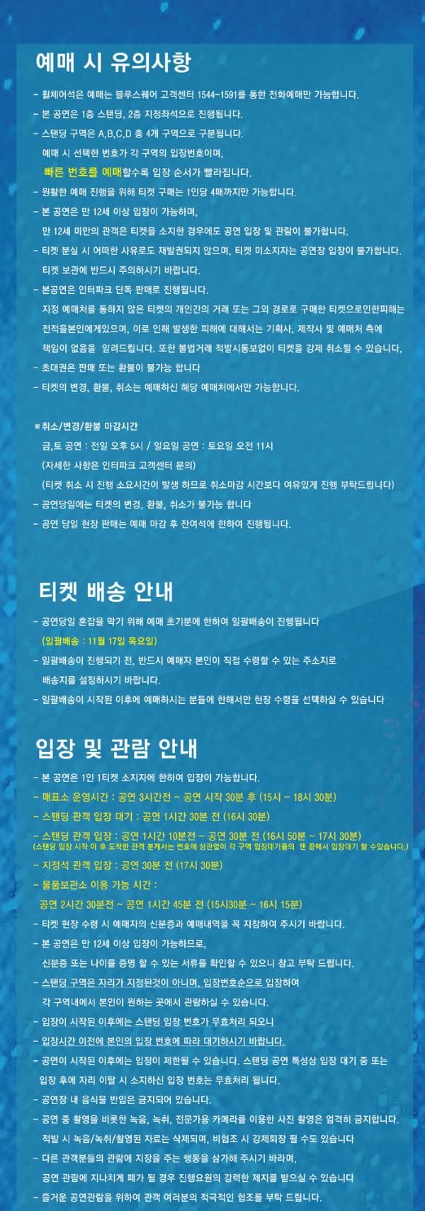 예매 시 유의사항 휠체어석은 예매는 블루스퀘어 고객센터 1544-1591를 통한 전화예매만 가능합니다. 본 공연은 1층 스탠딩 2층 지정좌석으로 진행됩니다. 스탠딩 구역은 A B C D 총 4개 구역으로 구분됩니다. 예매 시 선택한 번호가 각 구역의 입장번호이며 빠른 번호를 예매할수록 입장 순서가 빨라집니다. 원할한 예매 진행을 위해 티켓 구매는 1인당 4매까지만 가능합니다. 본 공연은 만 12세 이상 입장이 가능하며 만 12세 미만의 관객은 티켓을 소지한 경우에도 공연 입장 및 관람이 불가합니다. 티켓 분실 시 어떠한 사유로도 재발권되지 않으며 티켓 미소지자는 공연장 입장이 불가합니다. 티켓 보과넹 반드시 주의하시기 바랍니다. 본 공연은 인터파크 단독 판매로 진행됩니다. 지정 예매처를 통하지 않은 티켓의 개인간의 거래 또는 그외 경로로 구매한 티켓으로인한피해는 전적을본인에게 있으며 이로 인해 발생한 피해에 대해서는 기획사 제작사 및 예매처 측에 책임이 없음을 알려드립니다. 또한 불법거래 적발시통보없이 티켓을 강제 취소 될 수 있습니다. 초대권은 판매 또는 환불이 불가능 합니다. 티켓의 변경 환불 취소는 예매하신 해당 예매처에서만 가능합니다. 취소 변경 환불 마감시간 금 토 공연 전일 오후 5시 일요일 공연 토요일 오전 11시 자세한 사항은 인터파크 고색센터 문의 티켓 취소시 진행 소요시간이 발생하므로 취소마감 시간보다 여유있게 진행 부탁드립니다. 공연당일에는 티켓의 변경 환불 취소가 불가능합니다. 공연 당일 현장 판매는 예매 마감 후 잔여석에 한하여 진행됩니다. 티켓 배송 안내 공연 당일 혼잡을 막기 위해 예매 초기분에 한하여 일괄배송이 진행됩니다. 일괄배송 11월 17일 목요일 일괄배송이 진행되기 전 반드시 예매자 본인이 직접 수령할 수있는 주소지로 배송지를 설정하시기 바랍니다. 일괄배송이 시작된 이후에 예매하시는 분들에 한해서만 현장 수령을 선택하실 수 있습니다. 입장 및 관람 안내 본 공연은 1인 1티켓 소지자에 한하여 입장이 가능합니다. 매표소 운영시간 공연 3시간전~공연 시작 30분 후 (!5시 ~18시 30분) 스탠딩 관객 입장 대기 공연 1시간 30분 전(16시 30분) 스탠딩 관객 입장 공연 1시간 10분전 ~공연 30분전(16시 50분~17시 30분) 스탠딩 입장 시작이후 도착한 관객 분께서는 번호에 상관없이 각 구역 입장대기주르이 맨끝에서 입장대기 할 수 있습니다. 지정석 관객 입장 공연 30분전(17시 30분) 물품보관소 이용가능시간 공연 2시간 30분전~공연 1시간 45분전(15시 30분~16시 15분) 티켓 현장 수령 시 예매자의 신분증과 예매내역을 꼭 지참하여 주시기 바랍니다. 본 공연은 만 12세 이상 입장이 가능하므로 신분증 또는 나이를 증명할 수 있는 서류를 확인할 수 있으니 참고 부탁드립니다. 스탠딩 구역은 자리가 지정된것이 아니며 입장번호순으로 입장하여 각 구역내에서 본인이 원하는 곳에서 관람하실 수 있습니다. 입장이 시작된 이후에는 스탠딩 입장 번호가 무효처리 되오니 입장시간 이전에 본인의 입장 번호에 따라 대기하시기 바랍니다. 공연이 시작된 이후에는 입장이 제한 될 수 있습니다. 스탠딩 공연 특성상 입장 대기 중 또는 입장 후에 자리 이탈 시 소지하신 입장 번호는 무효처리 됩니다. 공연장 내 음식물 반입은 금지되어 있습니다. 공연 중 촬영을 비롯한 녹음 녹취 전문가용 카메라를 이용한 사진 촬영은 엄격히 금지합니다. 적발시 녹음 녹취 촬영된 자료는 삭제되며 비협조 시 강제퇴장 될 수도 있습니다. 다른 관객분들의 관람에 지장을 주는 행동을 삼가해주시기 바라며 공연 관람에 지나치게 폐가 될 경우 진행요원의 강력한 제지를 받으실 수 있습니다. 즐거운 공연관람을 위하여 관객 여러분의 적극적인 협조를 부탁드립니다.