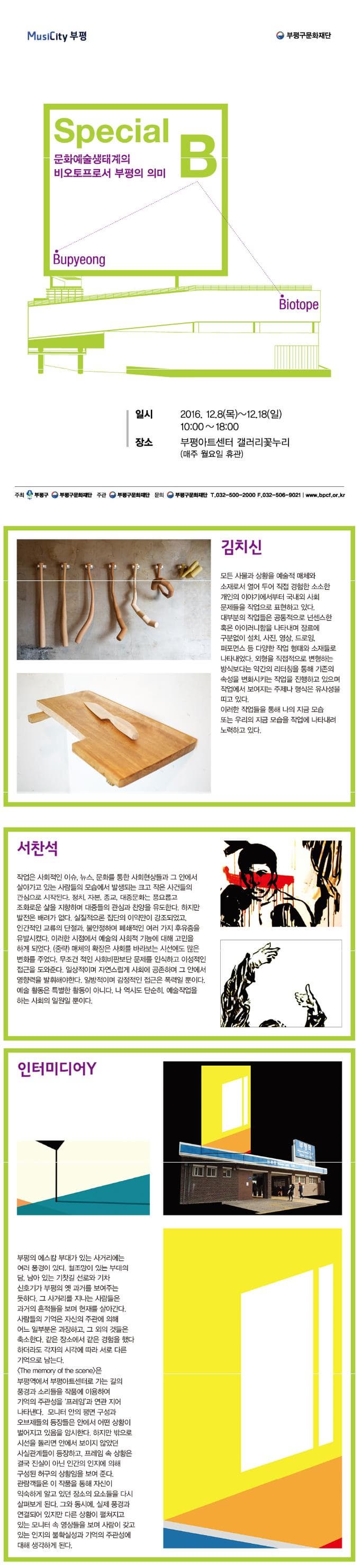 MusiCity 부평 부평구문화재단 Special 문화예술생태계의 비오토프로서 부평의 의미 B Bupyeong Biotope 일시 2016.12.8 목 12.18 일 10:00~18:00 장소 부평아트센터 갤러리꽃누리 매주 월요일 휴관 주최 부평구 부평구문화재단 주관 부평구문화재단 문의 부평구문화재단 T 032-500-2000 F 032-506-9021 www.bpcf.or.kr 김치신 모든 사물과 상황을 예술적 매체와 소재로서 열어 두어 직접 경험한 소소한 개인의 이야기에서부터 국내외 사회 문제들을 작업으로 표현하고 있다. 대부분의 작업들은 공통적으로 넌센스한 혹은 아이러니함을 나타내며 장르에 구분없이 설치 사진 영상 드로잉 퍼포먼스 등 다양한 작업 형태와 소재들로 나타내었다. 외형을 직접적으로 변형하는 방식보다는 약간의 리터칭을 통해 기존의 속성을 변화시키는 작업을 진행하고 있으며 작업에서 보여지는 주제나 형식은 유사성을 띠고 있다. 이러한 작업들을 통해 나의 지금 모습 또는 우리의 지금 모습을 작업에 나타나려 노력하고 있다. 서찬석 작업은 사회적인 이슈 뉴스 문화를 통한 사회현상들과 그 안에서 살아가고 있는 사람들의 모습에서 발생되는 크고 작은 사건들의 관심으로 시작된다. 정치 자본 종교 대중문화는 풍요롭고 조화로운 삶을 지향하며 대중들의 관심과 찬양을 유도한다. 하지만 발전은 배려가 없다. 실질적으론 집단의 이익만이 강조되었고 인간적인 교류위 단절과 불안정하며 폐쇄적인 여러 가지 후유증을 유발시켰다. 이러한 시점에서 예술의 사회적 기능에 대해 고민을 하게 되었다. 중략 매체의 확장은 사회를 바라보는 시선에도 많은 변화를 주었다. 무조건 적인 사회비판보단 문제를 인식하고 이성적인 접근을 도와준다. 일상적이며 자연스럽게 사회에 공존하며 그 안에서 영향력을 발휘해야한다. 일방적이며 감정적인 접근은 폭력일 뿐이다. 예술 활동은 특별한 활동이 아니다. 나 역시도 단순히 예술작업을 하는 사회의 일원일 뿐이다. 인터미디어 Y 부평의 에스캄 부대가 있는 사거리에는 여러 풍경이 있다. 철조망이 있는 부대의 담 남아 있는 기찻길 선로의 기차 신호기가 부평의 옛 과거를 보여주는 듯하다. 그 사거리를 지나는 사람들은 과거의 흔적들을 보며 현재를 살아간다. 사람들의 기억은 자신의 주관에 의해 어느 일부분은 과장하고 그 외의 것들은 축소한다. 같은 장소에서 같은 경험을 했다하더라도 각자의 시각에 따라 서로 다른 기억으로 남는다. The memory of the sene은 부평역에서 부평아트센터로 가는 길의 풍경과 소리들을 작품에 이용하여 기억의 주관성을 프레임과 연관 지어 나타낸다. 모니터 안의 평면 구성과 오브제들의 등장들은안에서 어떤 상황이 벌어지고 있음을 암시한다. 하지만 밖으로 시선을 돌리면 안에서 보이지 않았던 사실관계들이 등장하고 프레임 속 상황은 결국 진실이 아닌 인간의 인지에 의해 구성된 허구의 상황임을 보여준다. 관람객들은 이 작품을 통해 자신이 익숙하게 알고 있던 장소의 요소들을 다시 살펴보게 된다. 그와 동시에 실제 풍경과 연결되어 있지만 다른 상황이 펼쳐지고 있는 모니터 속 영상들을 보며 사람이 갖고있는 인지의 불확실성과 기억의 주관성에 대해 생각하게 된다.