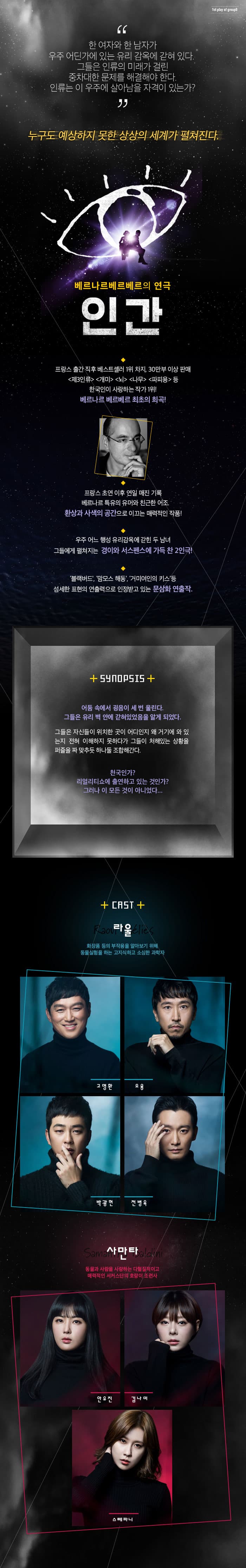 한 여자와 한 남자가 우주 어딘가에 있는 유리 감옥에 갇혀있다. 그들은 인류의 미래가 걸린 중차대한 문제를 해결해야한다. 인류는 이 우주에 살아남을 자격이 있는가? 누구도 예상하지 못한 상상의 세계가 펼쳐진다. 베르나르베르베르의 인간 프랑스 출간직후 베스트셀러 1위 차지, 30만부 이상 판매, 제3인류, 개미, 뇌, 나무, 파피용 등 한국인이 사랑하는 작가 1위! 베르나르 베르베르의 최초의 희곡! 프랑스 초연 이후 연일 매진 기록 베르나르 특유의 유머와 친근한 어조, 환상과 사색의공간으로 이끄는 매력적인 작품! 우주 어느 행성 유리감옥에 갇힌 두 남녀 그들에게 펼쳐지는 경이와 서스펜스에 가득 찬 2인극! 블랙버드, 맘모스 해동, 거미여인의 키스 등 섬세한 표현의 연출력으로 인정받고 있는 문삼화 연출작. 시놉시스 어둠 속에서 굉음이 세 번 울린다. 그들은 유리 벽 안에 갇혀있었음을 알게 되었다. 그들은 자신들이 위치한 곳이 어디인지 왜 거기에 와 있는지 전혀 이해하지 못하다가 그들이 처해있는 상황을 퍼즐을 짜 맞추듯 하나둘 조합해간다. 천국인가? 리얼리티쇼에 출연하고 있는 것인가? 그러나 이 모든 것이 아니었다.