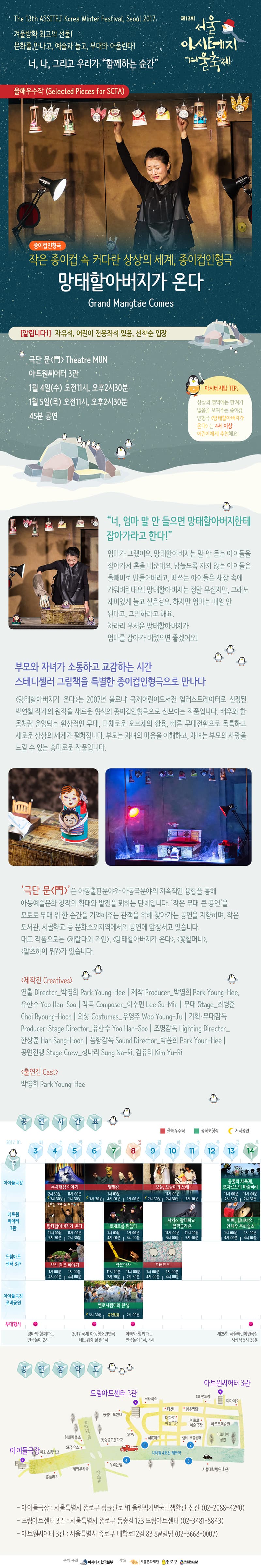 제13회 서울아시테지 겨울축제  겨울방학 최고의 선물! 문화를 만나고, 예술과 놀고, 무대와 어울린다! 너, 나, 그리고 우리가 함께하는 순간! 작은 종이컵 속 커다란 상상의 세계, 종이컵인형극 알립니다! 자유석,어린이 전용좌석 있음, 선착순 입장 극단 문 Theatre MUN 아트원 씨어터 3관 1월 3일(수) 오전 11시, 오후 2시 30분 1월 5일(목) 오전 11시, 오후 2시 30분 45분 공연 아시테지맘 TIP! 상상의 영역에는 한계가 없음을 보여주는 종이컵 인형극 망태할아버지가 온다 는 4세 이상 어린이에게 추천해요! 너, 엄마 말 안들으면 망태할아버지한테 잡아가라고 한다! 엄마가 그랬어요, 망태할아버지는 말 안 듣는 아이들을 잡아가서 론을 내준대요, 밤늦도록 자지 않는 아이들은 올빼미로 만들어버리고, 떼쓰는 아이들은 새장 속에 가둬버린대요! 망태할아버지는 정말 무섭지만, 그래도 재미있게 놀고 싶은걸요. 하지만 엄마는 매일 안된다고, 그만하라고 해요. 차라리 무서운 망태할아버지가 엄마를 잡아가 버렸으면 졸겠어요! 부모와 자녀가 소통하고 교감하는 시간 스테디셀러 그림책을 특별한 종이컵인형극으로 만나다 망태할아버지가 온다는 2007년 볼로냐 국제어린이도서전 일러스트레이터로 선정된 박연철 작가의 원작을 새로운 형식의 종이컵 인형극으로 선보이는 작품입니다. 배우와 한몸처럼 운영되는 환상적인 무대, 다채로운 오브데의 활용, 빠른 무대전환으로 독특하고 새로운 상상의 세계가 펼쳐집니다. 부모는 자녀의 마음을 이해하고 자녀는 부모의 사랑을 느낄수 있는 흥미로운 작품입니다. 극단 문 은 아동출판분야와 아동극분야의 지속적인 융합을 통해 아동예술문화 창작의 확대와 발전을 꾀하는 단체입니다. 작은 무대 큰 공연을 모토로 무대 위 한 순간을 기억해주는 관객을 위해 찾아가는 공연을 지향하며, 작은 도서관, 시골학교 등 문화소외지역에서의 공연에 앞장서고 있습니다. 대표 작품으로는 제랄다와 거인, 망태할아버지가 온다, 꽃할머니 알츠하이 뭐?가 있습니다. 제작진 출연진 공연 시간표 아이들 극장 무지개섬이야기 4(수) ,5(목)2시30뷴 11시00분 7시30분 2시 30분 6(금), 7(토), 8(일) 별별왕 1시00분 7시 30분 4시 00분 1시 00분 9(월), 10(화), 11(수) 오늘,어늘이의 노래 11시 00분 7시 30분 2시 30분 2시 30분 13(금), 14(토) 동물의 사육제, 모차르트의 마술피리 11시 00분 2시 30분 11시00분 2시 30분 아트원 씨어티 3관 망태할아버지가 온다 11시 00분 2시 30분 11시 00분 2시 30분 로케트를 만들다 1시00분 4시00분 4시 00분 서커스 광태학교 블랙크라운 11시 00분 3시 00분 11시 00분 3시 00분 아빠, 힘내세요! 안재우 복화술쇼 1시00분 4시00분 1시00분 4시00분 보석같은 이야기 1시 00분 4시00분 1시00분 4시00분 작은악사 11시 00분 2시 30분 11시 00분 2시 30분 오버코트 1시00분 4시 00분 1시 00분 4시 00분 아이들극장 로비공연 벨로시랩터의 탄생 6시 30분 공연없음 2시 00분 부대행사 엄마와 함께하는 연극놀이 2시 2017 국제 아동청소년연극 네트워킹 살롱 1시 아빠와 함께하는 연극놀이 1시,4시 제 25회 서울어린이연극상 시상식 5시 30분 공연장 약도 아이들 극장 드림아트센터 3관 아트원씨티 3관 - 아이들극장 : 서울특별기 종로구 성균관로 91 올림픽기념국민생활관 신관 (02-8088-4290) - 드림아트센터 3관: 거울특별시 종로구 동숭길 123 드림아트센터 (02-3481-8843) -아트원씨어터 3관: 서울특별시 종로구 대하고 12길 83 SW빙딩 (02-3668-0007)