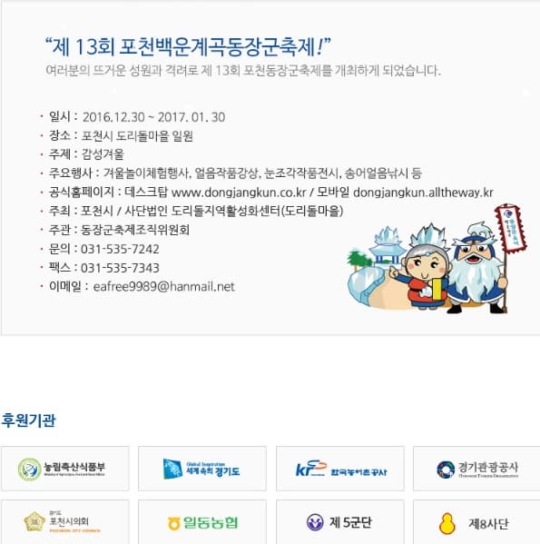 제 13회 초천백운계곡 동장군 축제! 일시 : 2016.12.23. ~ 2017.01.30 장소 포천시 도리돌마을 주제 : 감성겨울 주요행사 : 겨울놀이체험행사, 얼음작품감상, 눈조각작품전시, 송어얼음낚시 등 공식홈페이지 : 제스크탑 : https://www.dongjangkun.co.kr /모바일 dongjangkun.alltheway.kr 주최: 포천시 / 사단법인 도리도지역화성화센터(도리돌마을) 주관 : 동장군축제조직위원회 문의 : 031-535-7242 팩스 : 031-535-7343 이메이 :eafree9989@hanmail.net 후원기관 농림축산식품부 세계속의 경기도 한국농어촌공사 경기관광공사 포천시의회 일동농협 제5군단 제 8사단