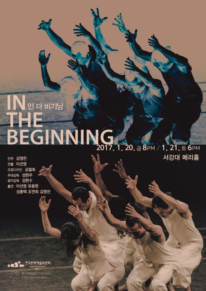 IN THE BEGINNING 인 더 비기닝 2017.1.20 금 8PM 1.21 토 6PM 서강대 메리홀 안무 김영찬 연출 이선영 조명디자인 김철희 무대감독 성현우 음악감독 김현수 출연 이선영 유용현 성종택 조연희 김영찬 한국문화예술위원회 Arts Caurcil Korea 한국예술창작아카데미 ARKO Creative Academy