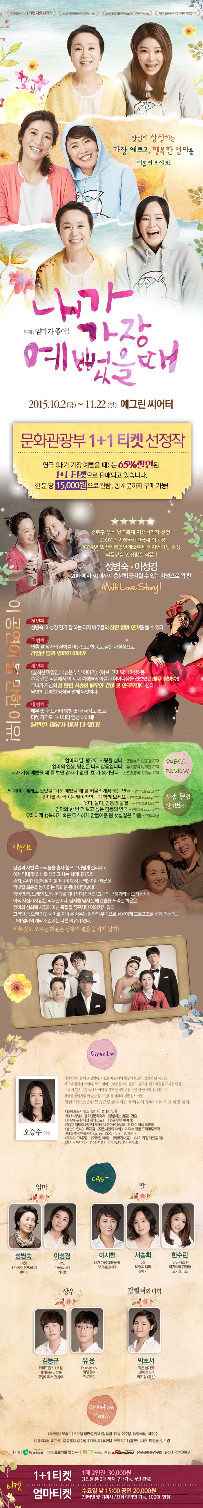 당신이 상상하는 가장 예쁘고 행복한 엄마를 떠올려 보세요! 내가 가장 예뻤을 때 / 문화관광부 1+1 티켓 선정작 연극 내가 가장 예뻤을 때는 65%할인된 1+1티켓으로 판매되고 있습니다 한 분 당 15,000원으로 관람, 총 4분까지 구매 가능! / 이 공연이 볼 만한 이유! 첫 번째 성병숙, 이성경 연기 잘하는 여자 배우들의 찰진 엄마 연기를 볼 수 있다 두 번째 연출 겸 작가의 실화를 바탕으로 한 농도 짙은 사실성으로 리얼한 딸과 엄마의 이야기 세 번째 발칙한 미망인, 늙은 부부 이야기, 여보 고마워, 미생 등 주옥 같은 작품에서 이 시대 여성들의 아픔과 어머니상을 선보였던 배우 성병숙! 그녀가 자신의 친 딸인 서송희 배우와 같이 첫 연극무대에 선다 당연히 완벽한 앙상블 말해 무엇하나! 네 번째 배우 좋다! 드라마 엄청 좋다! 극장도 좋고! 티켓 가격도 1+1이라 엄청 착하네! 볼만한 이유가 다 있다! / 시놉시스 남편과 사별 후 자식들을 혼자 힘으로 어렵게 길러내고 이제 막내 딸 하나를 데리고 사는 할머니가 있다 손자, 손녀가 있어 말이 할머니이지 하는 행동이나 패션은 막내딸 희윤을 능가하는 유쾌한 동네 마당발이다 춤이면 춤 노래면 노래 어디를 가나 인기 만점인 그녀의 근심거리는 오직 하나! 아직 시집가지 않은 막내딸이다 남자를 믿지 못해 결혼을 꺼리는 희윤은 엄마의 성화에 시집이 아닌 독립을 꿈꾸지만 여의치가 않다 그러던 중 오랜 친구 사이로 지내 온 상우는 엄마의 부탁으로 희윤에게 프로포즈를 하게 되는데... 그와 엄마의 계약 조건에는 다른 이유가 있다 아무것도 모르는 희윤은 상우와 결혼을 하게 될까? / 출연진 엄마 : 성병숙 이성경, 딸 : 이시헌 서송희 한수린, 상우 : 김동규 유용, 강렬녀외 다역 : 박초서