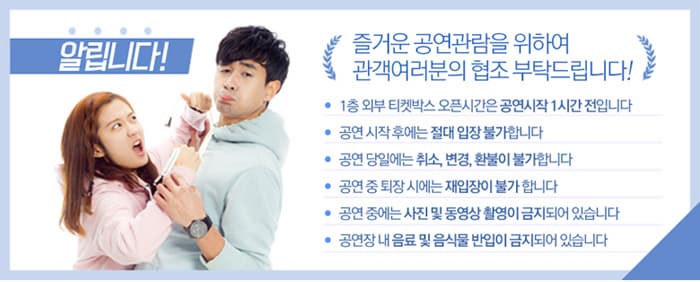 알립니다! 즐거운 공연관람을 위하여 관객여러분의 협조 부탁드립니다!- 1층 외부 티켓박스 오픈시간은 공연시작 1시간 전입니다- 공연 시작 후에는 절대 입장 불가합니다- 공연 당일에는 취소, 변경, 환불이 불가합니다- 공연 중 퇴장 시에는 재입장이 불가합니다- 공연 중에는 사진 및 동영상 촬영이 금지되어 있습니다- 공연장 내 음료 및 음식물 반입이 금지되어 있습니다