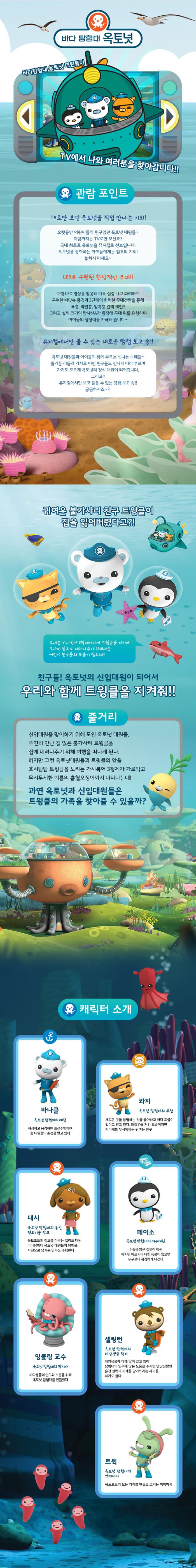 바다 탐험대 옥토넛 바다탐험대 옥토넛 대원들이 TV에서 나와 여러분을 찾아갑니다!! 관람포인트 TV로만 보던 옥토넛을 직접 만나는 기회! 오랫동안 어린이들의 친구였던 옥토넛 대원들~ 지금까지는 TV로만 보셨죠? 국내 최초로 옥토넛을 뮤지컬로 선보입니다. 옥토넛을 좋아하는 아이들에게는 절호의 기회! 놓치지 마세요~ LDE로 구현된 환상적인 무대!! 대형LED 영상을 활용해 더욱 실감나고 화려하게 구현한 바닷속 풍경과 3단계의 화려한 무대전환을 통해 표층, 약관층, 암흑층 완벽 재현!! 그리고 실제 크기의 탐사선A가 등장해 무대 위를 유형하며 아이들의 상상력을 자극해 줍니다~ 뮤지컬에서만 볼 수 있는 새로운 탐험 보고 송!! 옥토넛 대원들과 아이들이 함께 부르는 신나는 노래들~ 즐거운 리듬과 가사로 어린 친구들도 신나게 따라 부르며 자기도 모르게 옥토넛의 정식 대원이 되어갑니다. 그리고!! 뮤지컬에서만 보고 들을 수 있는 탐험 보고 송!! 궁금하시죠~?! 귀여운 불가사리 친구 트윙클이 집을 잃어버렸다고?! 무서운 가시복어 3형제에게서 트윙클을 지키며 무사히 집으로 데려다주기 위해서는 어린이 친구들의 도움이 필요해! 친구들! 옥토넛의 신입대원이 되어서 우리와 함께 트윙클을 지켜줘!! 줄거리 신입대원을 맞이하기 위해 모인 옥토넛 대원들. 우연히 만난 길 잃은 불가사리 트윙클을 집에 데려다주기 위해 여행을 떠나게 된다. 하지만 그런 옥토넛대원들과 트윙클의 앞을 호시탐탐 트윙클을 노리는 가시복어 3형제가 가로막고 무시무시한 이름의 흡혈오징어까지 나타나는데! 과연 옥토넛과 신입대원들은 트윙클의 가족을 찾아줄 수 있을까? 캐릭터 소개 바나클 옥토넛 탐험대의 대장 자상하고 용감하며 솔선수범하여 늘 대원들의 존경을 받고 있다 콰지 옥토넛 탐험대의 부관 새로운 곳을 탐험하는 것을 좋아하고 바다 괴물이 있다고 믿고 있다. 좌충우돌 거친 모습이지만 거미게를 무서워하는 귀여운 친구 대시 옥토넛 탐험대의 통신 정보기술 장교 옥토포트의 정보를 다루는 엘리트 대원 바다탐험대 옥토넛 대원들의 탐험을 사진으로 남기는 임무도 수행한다 페이소 옥토넛 탐험대의 의무대원 수줍은 많은 겁쟁이 펭귄 하지만 아프거나 다친 동물이 있으면 누구보다 용감하게 나선다 잉클링 교수 옥토넛 탐험대의 창시자 바다생물의 연구와 보존을 위해 옥토넛 탐험대를 만들었따 셀링턴 옥토넛 탐험대의 해양생물 학자 해양생물에 대해 많이 알고 있어 탐험대의 임무에 많은 도움을 주지만 엉망진창인 운전 실력과 기계를 망가뜨리는 사고를 치기도 한다 트윅 옥토넛 탐험대의 엔지니어 옥토포드의 모든 기계를 만들고 고치는 척척박사