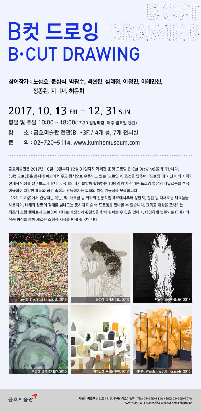 B컷 드로잉 B.CUT DRAWING 참여작가 : 노상호, 문성식, 박광수, 백현진, 심래정, 이정민, 이해민선, 장종완, 지니서, 허윤희 2017. 10. 13 FRI - 12. 31 SUN 평일 및 주말 10:00 ~18:00(17:30 입장마감, 매주 월요일 휴관) 장소: 금호미술관 전관(B1~3F) / 4개 층, 7개 전시실 문의 : 02-720-5114, www.kumhomuseum.com 금호미술관은 2017년 10월 13일부터 12월 31일까지 기획전 B컷 드로잉 B-Cut Drawing을 개최합니다. B컷 드로잉은 동시대 미술에서 주요 형식으로 수용되고 있는 드로잉에 초첨을 맞추어, 드로잉이 지닌 미적 가치와 현재적 양상을 살펴보고자 합니다. 국내외에서 활발히 활동하는 1명의 참여 작가는 드로잉 특유의 자유로움을 적극이용하여 다양한 매체와 공간 속에서 만들어지는 회화의 확장 가능성을 모색합니다. B컷 드로잉은 관람자는 목탄, 먹, 아크릴 등 회화의 전통적인 재료에서부터 장판지, 간판 등 다채로운 재료들을 사용하며, 매체와 장르의 경계를 넘나드는 동시대 미술 속 드로잉을 만나볼 수 있습니다. 그리고 대상을 포착하는 최초의 조형 행위로서 드로잉이 지니는 과정성과 완결성을 함께 살펴볼 수 있을 것이며, 다양하게 변주되는 이미지의 작동 방식을 통해 새로운 조형적 자극을 받게 될 것입니다. 왼쪽 시계방향 순으로 노상호_The Great Chapbook, 2017 문성식_아담과 이부, 2013 박광수_조용한 불사람, 2014 이정민_산책-형태(7), 2016 이해민선_무생물 주어, 2017 지니서_Wandering Still - Cascade, 2016 금호미술관 서울시 종로구 삼청로 18(사간동) 금호미술관 TEL) 02-720-5114 / FAX) 02-720-6474 COPYRIGHT 2016 KUMHOMUSEUM. ALL RIGHT RESERVED.