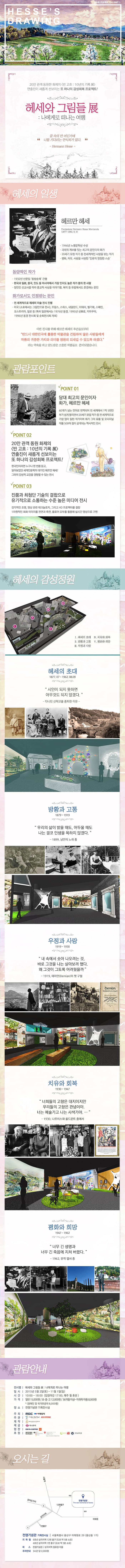 김수로 프로젝트_전시 PART1 HESSE DRAWING20만 관객 동원한 화제의 반 고흐:10년의 기록 展 연출진이 새롭게 선보이는 또 하나의 감성회복 프로젝트!헤세와 그림들 展 : 나에게로 떠나는 여행. 꿈 속의 먼 어딘가에 나를 기다리는 안식처가 있다. -Hermann Hesse-헤세의 일생헤르만 헤세 (Fondazione Hermann Hesse Montanola, 1877~1962.8.9.)·1946년 노벨문학상 수상·괴테의 계보를 잇는 최고의 문인이자 화가·20세기 유럽 작가 중 전세계적인 사랑을 받는 작가·평화, 자유, 사람을 사랑한 인류의 영원한 스승- 동양적인 작가·1932년 산문집 동방순례 간행·한국과 일본, 중국, 인도 등 아시아에서 가장 인지도 높은 작가 중의 한 사람·장인인 선교사를 따라 종교적 사상을 이야기 함. 북미 등 유럽에서도 존경하는 문인- 화가로서도 인정받는 문인·전 세계적으로 헤세의 미술 전시 진행·미국(소호에서는 그림만으로 전시), 프랑스, 스위스, 네덜란드, 이태리, 벨기에, 스페인, 오스트리아, 일본 등(특히 일본에서는 1976년 동경, 1995년 삿뽀로, 카마꾸라, 1996년 동경 전시회 및 순회전시회 개최)이번 전시를 위해 헤르만 헤세의 후손들로부터 반드시 대한민국에 훌륭한 박물관을 건립하여 많은 사람들에게 작품의 귀중한 가치와 의미를 영원히 되새길 수 있도록 하겠다. 라는 약속을 하고 양도받은 소중한 작품들로 준비되었습니다.관람포인트POINT01. 당대 최고의 문인이자 화가, 헤르만 헤세. 60개가 넘는 언어로 번역되어 전 세계에서 1억 5천만부가 넘게 팔리면서 20세기 유럽 작가 중 전 세계적으로 가장 많이 읽힌 작가이며 화가 그의 유품 및 오리지널 작품 500여 점이 공개되는 역사적인 전시POINT02. 20만 관객 동원 화제의 반 고흐:10년의 기록 展 연출진이 새롭게 선보이는 또 하나의 감성회복 프로젝트! 한국인이라면 누구나 한 번쯤 듣고, 읽어보았던 세계인문학의 대가인 헤르만 헤세! 그와의 감성적 교감을 경험할 수 있는 전시POINT03. 진품과 최첨단 기술의 결합으로 유기적으로 소통하는 수준 높은 미디어 전시. 감각적인 조명, 영상 관련 테크놀로지, 그리고 HD 프로젝터를 결합. 1차원적인 회화 이미지를 전면과 측면, 플로어 모두를 활용해 실시간 영상으로 구현.헤세의 감성정원Ⅰ.헤세의 초대 Ⅱ.방황과 고통 Ⅲ.우정과 사랑 Ⅳ.치유와 회복 Ⅴ.평화와 희망헤세의 초대 (1877.07 ~ 1962.08.09.) 시인이 되지 못하면 아무것도 되지 않겠다.-다니던 신학교를 중퇴한 이유-방황과 고통 (1879 ~ 1919) 우리의 삶이 밝을 때도, 어두울 때도 나는 결코 인생을 욕하지 않겠다.- 1899, 낭만의 노래 중우정과 사랑 (1919 ~ 1930) 내 속에서 솟아 나오려는 것, 바로 그것을 나는 살아보려 했다. 왜 그것이 그토록 어려웠을까 -1919,데미안(Demian)의 첫 구절치유와 회복 (1930 ~ 1947) 너희들의 고향은 대지이지만 우리들의 고향은 관념이야. 너는 예술가고 나는 사색가야.…- 1930,나르치스와 골드문트 중에서평화와 희망 (1947 ~ 1962)너무 긴 생명과 너무 긴 죽음에 지쳐 버렸다.- 1962, 유작 엽서 중관람안내전시명 | 헤세와 그림들 展:나에게로 떠나는 여행일시 | 2015년 5월 2일(토) ~ 11월1일(일)시간 | 10:00 ~ 18:00 (입장마감 17:00, 매주 월 휴관)가격 | 일반15,000원/초·중·고12,000원/36개월 이상~미취학 아동8,000원       *(장애인 및 국가유공자 8,000원)장소 | 전쟁기념관 기획전시실오시는 길전쟁기념관 기획전시실 | 서울특별시 용산구 이태원로 29 (용산동 1가)지하철 : 6호선 삼각지역 12번 출구 (도보 약 5분 소요)	 4호선 삼각지역 1번 출구 (도보 약 3분 소요)버스 : 전쟁기념관 / 삼각지역 정류장 이용주차안내 : 3시간 당 2,000원