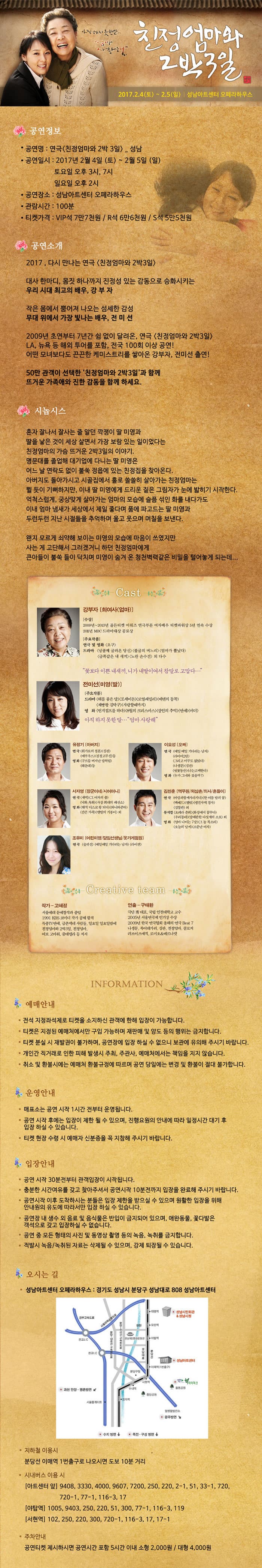 친정엄마와 2박3일 2017.2.4.(토) ~ 2.5(일) 성남아트센터 오페라하우스 공연정보 공연명 : 연극 친정엄마와 2박 3일 _ 성남 공연일시 : 2017년 2월 4일 (토) ~ 2월 5일 (일) 토요일 오후3시, 7시 일요일 오후2시 공연장소 : 성남 아트센터 오페라하우스 관람시간 : 100분 티켓가격 : VIP석 7만7천원 /R석 6만6천원/S석 5만 5천원  공연소개 2017, 가시만나는 연극 친정엄마 2박 3일 대사한마디, 몸짓 하나까지 진정성 있는 감동으로 승화시키는 우리 시대 최고의 배우, 강 부 자 작은 몸에서 뿜어져 나오는 섬세한 감성 무대 위에서 가장 빛나는 배우, 점 미 선 2009년 초연부터 7년간 쉼없이 달려온, 연극 친정엄마와 2박 3일 LA 뉴욕 등 해외 투어를 포함 , 전국 100회 이상 공연!  어떤 모녀보다도 끈끈한 케미스트리를 쌓아온 강부자, 전미선 출연! 50만 관객이 선택한 친정엄마와 2박3일 과 함께 뜨거운 가족애와 진한 감동을 함께 하세요. 시놉시스 혼자 잘나서 잘사는 줄 알던 깍쟁이 딸 미영과 딸을 낳은 것이 세상 살면서 가장 보람 있는 일이었다는 친정엄마의 가슴 뜨거운 2박 3일의 이야기. 명뭄대를 졸업해 대기업에 다니는 달 미영은 어느 날 연락도 없이 불쑥 정읍에 있는 친정집을 찾아온다. 아버지도 돌아가시고 시골집에서 홀로 쓸쓸히 살아가는 친정엄마는 뛸 듯이 기뻐하지만, 이내 딸 미영에게 드리운 짙은 그림자가 눈에 밟히기 시작한다. 억척스럽게, 궁상맞게 살아가는 엄마의 모습에 슬픔 섞인 화를 내다가도 이내 엄마 냄새가 세상에서 제일 좋다며 품에 파고드는 딸 미영과 두런두런 지난 시절들을 추억하며 울고 웃으며 며칠을 보낸다. 왠지 모르게 쇠약해 보이는 미영의 모습에 마은이 쓰였지만 사는게 고단해서 그러겠거니 하던 친정엄마에게 큰 아들이 불쑥 들이 닥치며 미영이 숨겨온 청천벽력같은 비밀을 털어놓게 되는데... Cast 강부자 전미선 유정기 이요성 서자영 김찬훈 조유미 예매안내 운영안내 입장안내 오시는길 성남아트센터 오페라하우스 : 경기도 성남시 분당구 성남대로 808 성남아트센터