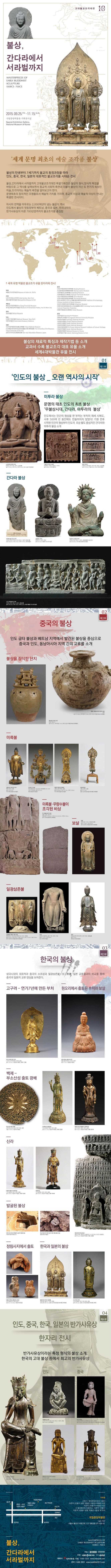 불상,간다라에서 서라벌까지 2015.09.25 11.15 국립중앙박물관 기획전시실 세계문명최초의예술조각품불상 불상의 탄생부터 7세기까지 불교의 동점과정을 따라 인도, 중국, 한국, 일본의 대표적인 불교조각품 시대순 전시 불상,간다라에서 서라벌까지 고대불교조각대전 특별기획전은 불상의 형식, 양식적 특징을 바탕으로 그 역사를 살펴보면서 종교적 사회적 측측면과 더불어 불상이 지닌 또 한가지 속성인 미술, 조각이라는 예술적 측면을 알아보고자 한다. 문명태초의 창의적인 조형물로서 예술적 가치를 가지며, 종교적 이상과 예술적 이상이 만나는 특별한 전시이다. 아시아 전역을 아우르는 2,000여년이 넘는 불상의 역사 인도에서 불상의 첫등장부터 베트남, 중국과 일본, 우리나라의 반가사유상의 이른 700년경까지의 불교조각품 총집합 불상의 재료적 특징과 제작기법 등 소개 교과서 수록 불교조각 대표 유물소개 세계4대박물관 유물전시 인도의불상 오랜역사의시작 중국의 불상 인도굽타 불상과 베트남 지역에서 발견된 불상을 중심으로 중국과 인도, 동남아시아 지역간의 교류를 소개 한국의 불상 삼국시대의 대표작과 중국의 소조상과 일광삼존불 일본 금동불과의 비교를 통해 중국과 일본의 교류 양상을 보여준다 