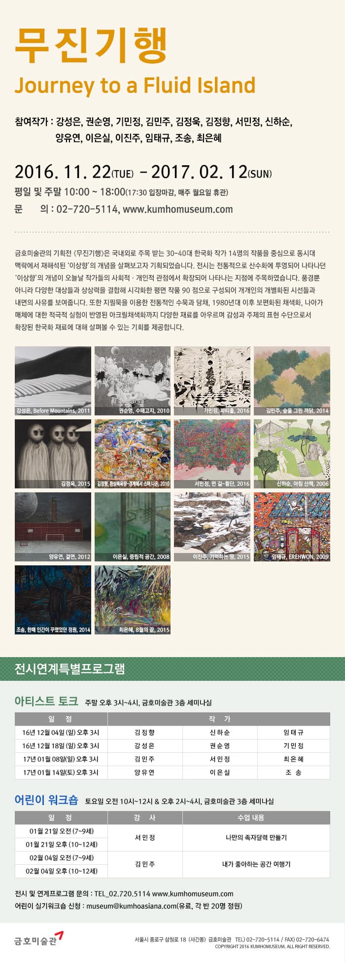 무진기행 참여작가 : 강성은,권순영,기민정,김민주,김정욱,김정향,서민정,신하순,양유연,이은실,이진주,임태규,조승,최은해 2016. 11. 22(TUE) - 2019. 02. 12(SUM) 평일 및 주말 10:00~18:00 (17:30 입장마감, 매주 월요일 휴관) 문의 : 02-720-5114, www.kumhomuseum.com 금호 미술관의 기획전 무진기행은 국내외로 주목받는 30-40대 한국화 작가 14명의 작품을 중심으로 동시대 맥락에서 재해석된 이상향의 개념을 살펴보고자 기획되었습니다. 전시는 전통적으로 산수화에 투영되어 나타나던 이상향의 개념이 오늘날 작가들의 사회적 개인적 관점에서 확장되어 나타나는 지점에 주목하였습니다. 풍경뿐 아니라 다양한 대상들과 상상력을 결합해 시각화한 평면 90점으로 구성되어 개개인의 개별화된 시선들과 내면의 사유를 보여줍니다. 또한 지필묵을 이용한 전통적인 수묵과 담채, 1980년대 이후 보편화된 채색화, 나이가 매체에 대한 적극적 실험리 반영된 아크릴채색화까지 다양한 재료를 아우르며 감성과 주제의 표현 수단으로서 확장된 한국화 재요레 대해 살펴볼 수 있는 기회를 제공합니다. 전시연계특별프로그램 아티스트 토크 주말 오후 3~4시, 금호미술관 3층 세미나실 어린이 워크숍 토요일 오전 10시~12시 & 오후 2시~4시, 금호미술관 3층 세미나실