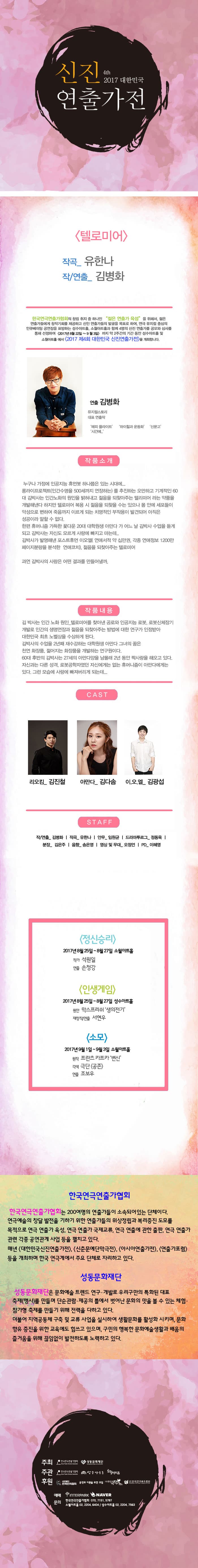 4th 2017 신진연출가전 텔로미어 작곡_ 유한나 작/연출_ 김병화 한국연극연출가협회의 창립 취지 중 하나인 젊은  연출가 육성 을 위해서 젊은 연출가들에게 창작기회를 제공하고 신인 연출가들의 발굴을 목표로 하여, 연극 뮤지컬 중심의 인큐베이팅 공연장을 표방하는 성수아트홀, 소월아트홀과 함께 4명의 신진 연출가를 공모와 심사를 통해 선정하여 2017년 8월 22일 ~ 9월 3일 까지 약 2주간의 기간 동안 성수아트홀 및 소월아트홀에서 2017 제4회 대한민국 신진연출가전을 개최합니다. 연출 김병화 뮤지컬스토리 대표 연출작 해피 플라이트, 하이힐과 운동화, 신문고, 시간에... 작품소개 누구나 가정에 인공지능 휴먼봇 하나쯤은 있는 시대에... 롱라이프로젝트(인간수명을 500세까지 연장하는) 를 추진하는 오만하고 기계적인 60대 김박사는 인간노화의 원인을 밝혀내고 젊을을 되찾아주는 텔리미어 라는 약품을 개발해낸다 하지만 텔로미어 복용 시 젊을을 되찾을 수는 있으나 몸 안에 세포들이 악성으로 변하여 죽음까지 이르게 되는 치명적인 부작용이 발견되어 아직은 성공이라 말할 수 없다. 한편 휴머니즘 가득한 꽃다운 20대 대학원생 아만다 가 어느 날 김박사 수업을 듣게 되고 김박사는 자신도 모르게 사랑에 빠지고 마는데.. 김박사가 발명해낸 포스트휴먼 이오엘(연애서적 약 십만권, 각족 연애정보 1200만 페이지분량을 분석한 연애코치), 젊을을 되찾아주는 텔로미어 과연 김박사의 사랑은 어떤 결과를 만들어낼까. 작품내용 김 박사는 인간 노화 원인_텔로미어를 찾아낸 공로와 인공지능 로봇, 로봇신체장기 개발로 인간의 생명연장과 젊음을 되찾아주는 방법에 대한 연구가 인정받아 대한민국 최초 노벨상을 수상하게 된다. 김박사의 수업을 2년째 재수강하는 대학원생 아만다 그녀의 꿈은 쳔연 화장품, 젊어지는 화장품을 개발하는 연구원이다. 60대 후반의 김박사는 27세의 아만다양을 남몰래 2년 동안 짝사랑을 해오고 있다. 자신과는 다른 성격, 로봇공학자였던 자신에게는 없는 휴머니즘이 아만다에게는 있다. 그런 모습에 사랑에 빠져버리게 되는데... CAST 리오킴_ 김진철 아마다_ 김다솜 이.오.엘_ 김광섭   STAFF 작/연출_ 김병화 | 작곡_ 유한나 | 안무_ 임원균 | 드라마투르그_ 정동욱 | 분장_ 김은주 | 음향_ 송은영 | 영상 및 무대_오정언 | PD_ 이혜영  정신승리  2017 8월 25일 ~ 8월 27일 소월아트홀 작가 석원일 연출 손청강 인생게임 2017년 8월 25일 ~ 8월 27일 성수아트홀 원안 막스프리쉬 생의전기 재창작/연출 서현우 소모 2017년 9월 1일 ~ 9월 3일 성수아트홀 작곡 유한나 작/연출 김병화 한국연극인연출가협회 한국인연극연출가협회는 200여명의 연출가들이 소속되어 있는 단체이다. 연극예술의 창달 발전을 기하기 위한 연출가들의 위상정립과 복리증진 도모를 목적으로 연극 연출가 육성, 연극 연출가 국제교류, 연극 연출에 관한 출판, 연극 연출가 관련 각종 공연관계 사업 등을 펼치고 있다. 매년 대한민국신진연출가전, 신춘문예단만극전, 아시아연출가전, 연출가포럼 등을 개최하며 한국연극계에서 주요 단체로 자리하고있다. 성동문화재단 성동문화재단은 문화예술 트렌드 연구, 개발로 우리구만의 특화된 대표 축제(행사)를 만들며 단순관람.제공의 틀에서 벗어난 문화의 맛을 볼 수 있는 체험.참가형 축제를 만들기 위해 전력을 다하고 있다. 더불어 지역공동체 구축 및 교류 사업을 실시하여 생활문화를 활성화 시키며, 문화향유 증진을 위한 교육에도 힘쓰고 있으며, 구민의 행복한 문화예술생활과 배움의 즐거움을 위해 끊임없이 발전하도록 노력하고 있다. 주최 한국연극연출가협회, 성동문화재단 주관 한국연극연출가협회, 성수아트홀, 소월아트홀 후원 사단법인 한국연극협회, 공연과 이론을 위한 모임, (사)한국극작가협회, (사)한국연극배우협회 예매 인터파크 네이버 문의 한국연극연출가협회 070-7151-5797, 소월아트홀 02-2004-6404 / 성수아트홀 02-2204-7563