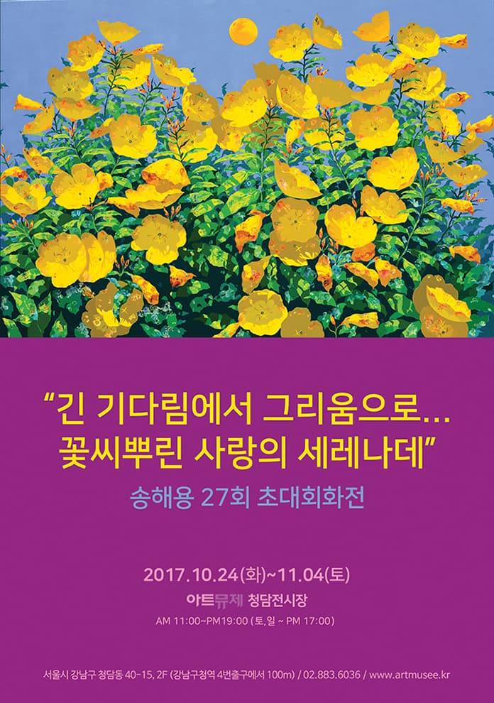 긴 기다림에서 그리움으로 꽃씨뿌린 사랑의 세레나데 송해용 27회 초대회화전 2017.10.24(화)~11.04(토) 아트뮤제 청담전시장 AM 11:00~PM 19:00(토,일 ~ PM 17:00) 서울시 강남구 청담동 40-15, 2F (강남구청역 4번출구에서 100m) 02-883-6036 / www.artmusee.kr