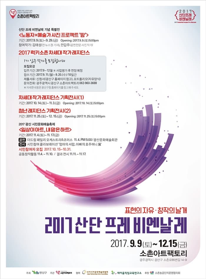 소촌아트팩토리 산단 프레 비엔날레 기념 특별전 노동자 X 예술가 사진 프로젝트 땀 기간 2017.9.9(토) ~ 9.29(금) Opening 2017.9.9 토 5:00pm 참여작가 김태성(전 뉴스원 기자) 안갑주(공연전문 사진작가) 2017 럭시소촌차세대 작가 레지던스 1기 입주작가를 모집합니다 모집요강 입주기간 2017.9~12월 사업평가 후 연장 예정 접수기간 2017.9.11(월) ~ 9.20(수) 10일간 제출서류 신청서(광산구 홈페이지 참고) 포토폴리오(자유양식) 문의전화 광주광역시 광산구 소촌아트팩토리 062-960-3688 자세한 내용은 광산구청 홈페이지를 참고해주세요. 차세대 작가 레지던스 기획전시(1) 기간 2017.10.14(토) ~ 11.3(금) Opening 2017.10.14(토) 5:00pm 청년 레지던스 기획전시(2) 기간 2017.11.25(토) ~ 12.15(금) Opening 2017.11.25토) 5:00pm 2017 광산 시민문화예술축제 일상이 아트, 내 맘은 하트 기간 2017.11.4(토) ~ 11.17(금) 공연 더드림 패밀리 오케스트라 앤 코러스 11.4 PM 5:00 광산문화예술회관 전시 시민참여 콜라보레이션 엄마의 서랍, 아빠의 호주머니 展 시민참여자 모집 2017.10.15 ~ 10.31 공동창작횔동 11.4 ~ 11.10 / 결과 전시 11.11 ~ 11.17 표현의 자유 창작의 날개 2017 산단 프레 비엔날레 2017.9.9(토) ~ 12.15(금) 소촌아트팩토리 광주광역시 광진구 소촌로 85번길 14-9 주최 광산구 주관 소촌아트팩토리 협력 아시아공연예술위원회 태아움직임교육연구소 후원 소촌농공단지운영위원회