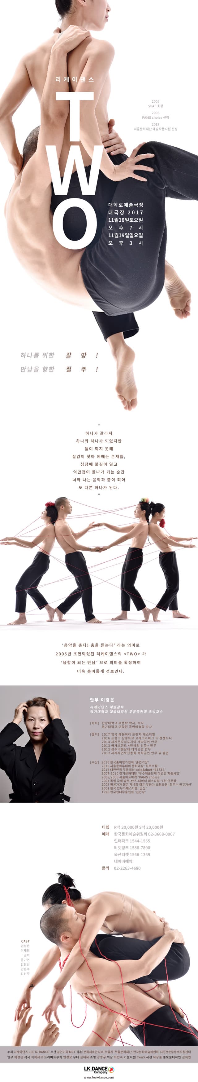 리케이댄스 TWO 2005 SPAF 초청  PAMS choice 선정 2017 서울문화재단 예술작품지원 선정 대학로예술극장 대극장 2017 11월 18일 토요일 오후7시 11월 19일 일요일 오후3시 하나를 위한 갈망! 만남을 향한 질주! 하나가 갈라져 하나와 하나가 되었지만 둘이 되지 못해 끝없이 찾아 헤매는 존재들, 심장에 불길이 일고 억만겁이 찰나가 되는 순간 너와 나는 음악과 춤이 되어 또 다른 하나가 된다. 음악을 춘다! 춤을 듣는다 라는 의미로 2005년 초연되었던 리케이댄스의 TWO 가 융합이 되는 만남으로 의미를 확장하여 더욱 흥미롭게 선보인다. 안무 이경은 리케이댄스 예술감독 경기대학교 예술대학원 무용극전공 초빙교수  학력 한양대학교 무용학 학사, 석사 경기대학교 대학원 공연예술학 박사 경력 2017 영국 에든버러 프린지 페스티벌 2016 프랑스 랑콩트르 코레그라피크 드 센생드니 2014 세계문자심포이자 개막공연 안무 2013 국가브랜드 단테의 신곡 안무 2012 광주비엔날레 개막공연 안무 2012 세계자연보전총회 축하공연 안무 및 출연 수상 2016 한국춤비평가협회 춤연기상 2015 서울문화투데이 문화대상 최우수상 2014 대한민국 무용대상 solo 앤 duet BEST5 2007-2010 경기문화재단 우수예술단체 다년간 지원사업 2008/2006 서울아트마켓 PAMS choice 2004 독일 국제 솔로-찬츠-테아터 페스티벌 1위 안무상 2003 평론가가 뽑은 제6회 젊은 무용가 초청공연 최우수 안무가상 2001 한국 안무가페스티벌 금상 1996 한국현대무용협회 신인상 티켓 R석 30,000원 S석 20,000원 예매 한국문화예술위원회 02-3668-0007 인터파크 1544-1555 티켓링크 1588-7890 옥션티켓 1566-1369 네이버예약 문의 02-2263-4680 CAST 권령은 이재영 구너혁 윤가연 김진선 안은주 김선주 주최 리케이댄스 LEE K. DANCE 주관 공연기획 MCT 후원 문화체육관광부 서울시 서울문화재단 한국문화예술위원회 (재)전문무용수지원센터 안무 이경은 작곡 지미세르 드라마트루기 안경모 무대 심재욱 조명 강영구 의상 최인숙 기술지원 CenS 사진 옥상훈 홍보물디자인 김지연