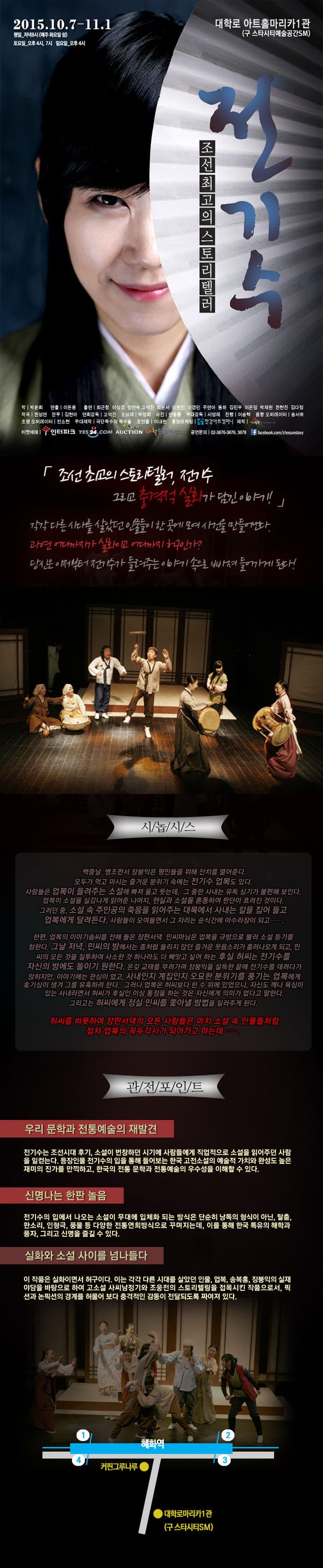 조선최고의 스토리텔러 전기수 2015.10.7-11.1 대학로 아트홀마리카1관(구 스타시티예술공간SM) 조선 최고의 스토리텔러, 전기수 그리고 충격적 실화가 담긴 이야기! 각각 다른 시대를 살았던 인물드링 한 곳에 모여 사건을 만들어낸다. 과연 어디까지가 실화이고 어디가지 허구인가? 당신은 이제부터 전기수가 들려주는 이야기 속으로 빠져 들어가게 된다! 시놉시스 백중날. 병조판서 장붕익은 평민들을 위해 잔치를 열어준다. 모두가 먹고 마시는 즐거운 분위기 속에는 전기수 업복도 있다. 사람들은 업복이 들려주는 소설에 빠져 울고 웃는데, 그 중한 사내는 유독 심기가 불편해 보인다. 업복이 소설을 실감나게 읽어준 나머지, 현실과 소설을 혼동하여 판단이 흐려진 것이다. 그러던 중, 소설 속 주인공의 죽음을 읽어주는 대목에서 사내는 칼을 집어 들고 업복에게 달려든다. 사람들이 모여들면서 그 자리는 순식간에 아수라장이 되고.... 한편, 업복의 이야기솜씨를 전해 들은 장판서댁 민씨마님은 업복을 규방으로 불러 소설 듣기를 청한다. 그날 저녁, 민씨의 방에서는 좀처럼 들리지 않던 즐거운 웃음소리가 흘러나오게 되고, 민씨의 모든 것을 질투하여 사소한 것 하나라도 더 빼앗고 싶어하는 후실 허씨는 전기수를 자신의 방에도 들이기 원한다. 온갖 교태를 부려가며 장붕익을 설득한 끝에 전기수를 데려다가 앉히지만, 이야기에는 관심이 없고 사내인지 계집인지 오묘한 분위기를 풍기는 업복에게 호기심이 생겨 그를 유혹하려 한다. 그러나 업복은 허씨보다 한 수 위에 있었으니, 자신도 깨나 욕심이 있는 사내라면서 허씨가 후실인 이상 통정을 하는 것은 자신에게 의미가 없다고 말한다. 그리고는 허씨에게 정실 민씨를 쫓아낼 방법을 일러주게 된다. 허씨를 비롯하여 장판서댁의 모든 사람들은 마치 소설 속 인물들 처럼 전차 업복의 꼭두각시가 되어가고 마는데.... 관전포인트 우리 문학과 전통예술의 재발견 전기수는 조선시대 후가, 소설이 번창하던 시기에 사람들에게 직업적으로 소설을 읽어주던 사람을 일컫는다. 등장인물 전기수의 입을 통해 들어보는 한국 고전소설의 예술적 가치와 완성도 높은 재미의 진가를 만끽하고, 한국의 전통 문학과 전통예술의 우수성을 이해할 수 있다. 신명나는 한판 놀음 전기수의 입에서 나오는 소설이 무대에 입체와 되는 방식은 단순히 낭독의 형식이 아닌, 탈춤, 판소리, 인형극, 풍물 등 다양한 전통연희방식으로 꾸며지는데, 이를 토？ 한국 특유의 해학과 풍자, 그리고 신명을 즐길 수 있다. 실화와 소설 사이를 넘나들다 이 작품은 실화이면서 허구이다. 이는 각각 다른 시대를 살았던 인물, 업복, 송복홍, 장붕익의 실재 야담을 바탕으로 하여 고소설 사씨남정기와 조웅전의 스토리텔링을 접목시킨 작품으로서, 픽션과 논픽션의 경계를 허물어 보다 충격적인 감동이 전달되도록 짜여져 있다. 주소 서울특별시 종로구 대학로11길 23 대학로스타시티빌딩