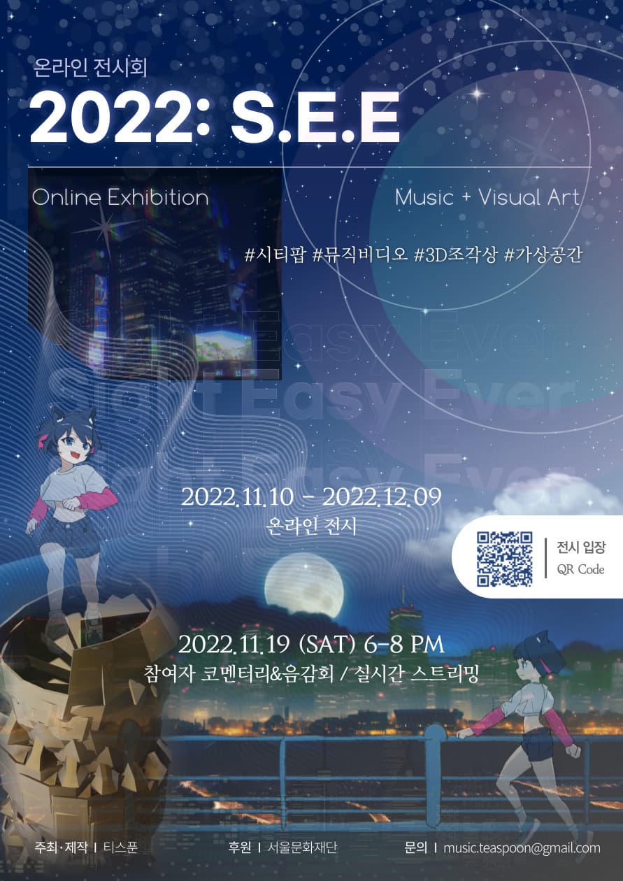  온라인 전시회 2022: S.E.E Online Exhibition Music Visual Art 시티팝 뮤직비디오 3D조각상 가상공간 2022년 11월 10일 부터 2022년 12월 9일까지 온라인 전시 2022년 11월 19일 토요일 저녁 6시부터 8시까지 참여자 코멘터리와 음감회 실시간 스트리밍 주최제작 티스푼 후원 서울문화재단 문의 music.teaspoon@gmail.com 