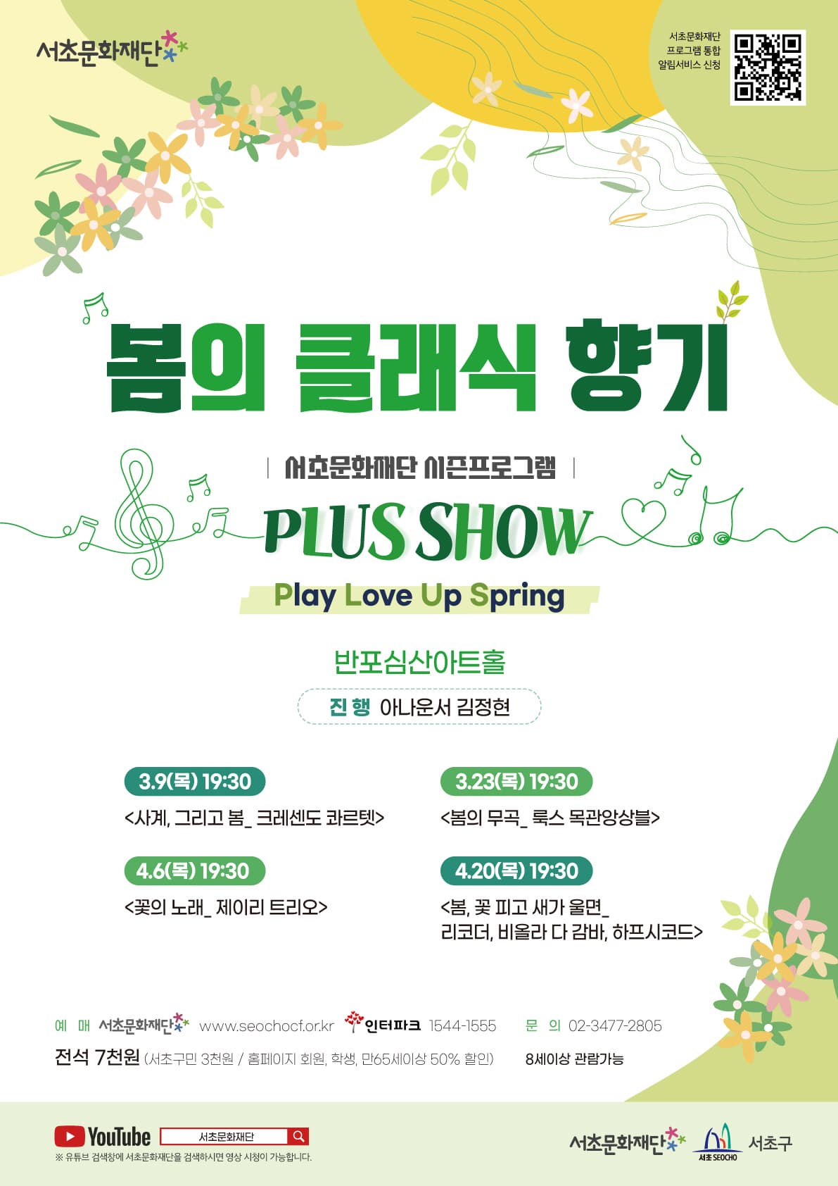 서초문화재단 | 봄의 클래식 향기 | 서초문화재단 시즌프로그램 | PLUS SHOW | Play Love Up Spring | 반포심산아트홀 | 진행 아나운서 김정현 | 3.9(목) 19:30 사계, 그리고 봄_크레센도 콰르텟 | 3.23(목) 19:30 봄의 무곡_룩스 목관앙상블 | 4.6(목) 19:30 꽃의 노래_제이리 트리오 | 4.20(목) 19:30 봄, 꽃 피고 새가 울면_리코더, 비올라 다 감바, 하프시코드  | 예매 서초문화재단 www.seochocf.or.kr, 인터파크 1544-1555 문의 02-3477-2805 | 전석 7천원 서초구민 3천원 홈페이지 회원.학생.만65세이상 50프로 할인 8세이상 관람가능