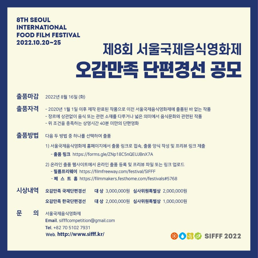 Seoul International Food Film Festival 2022.10.20-25 | 제8회 서울국제음식영화제 오감만족 단편경선 공모 | 출품마감 2022년 8월 16일(화) | 출품자격 2020년 1월 1일 이후 제작 완료된 작품으로 이전 서울국제음식영화제에 출품된 바 없는 작품, 장르에 상관없이 음식 또는 관련 소재를 다루거나 넓은 의미에서 음식문화와 관련된 작품, 위 조건을 충족하는 상영시간 40분 미만의 단편영화 | 출품방법 다음 두 방법 중 하나를 선택하여 출품 1번 서울국제음식영화제 홈페이지에서 출품 링크로 접속, 출품 양식 작성 및 프리뷰 링크 제출 출품 링크 https://forms.gle/ZNp18C5nQEUJBnX7A 2번 온라인 출품 웹사이트에서 온라인 출품 등록 및 프리뷰 파일 또는 링크 업로드 필름프리웨이 https://filmfreeway.com/festival/SIFFF, 페스트홈 https://filmmakers.festhome.com/festivals#5768 | 시상내역 오감만족 국제단편경선 대상 3,000,000원, 심사위원특별상 2,000,000원  - 오감만족 한국단편경선 대상 2,000,000원, 심사위원특별상 1,000,000원 | 문의 서울국제음식영화제 Email : sifffcompetition@gmail.com, Tel :  대한민국 서울 5102-7931,  홈페이지 : https://www.sifff.kr/ | SIFFF 2022