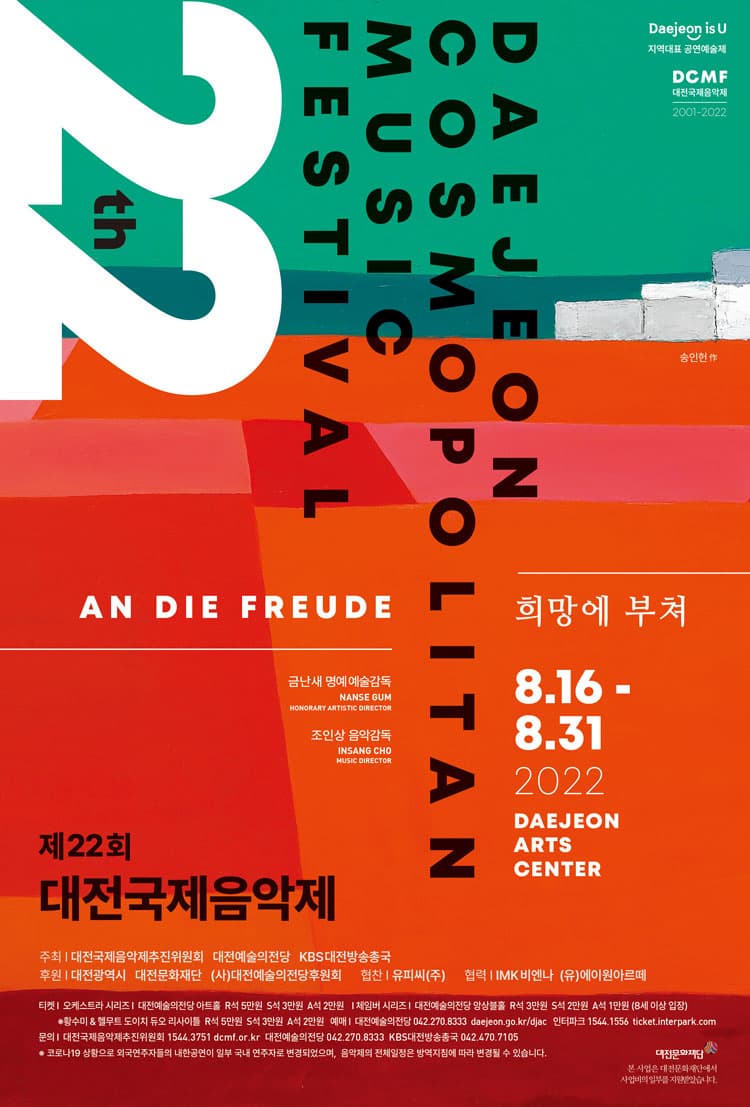 Daejeon is U 지역대표 공연예술제 | DCMF 대전국제음악제 2001-2022 | 22th DAEJEON COSMOPOLITAN MUSIC FESTIVAL | AN DIE FREUDE | 금난새 명예 예술감독 조인상 음악감독 | 희망에 부쳐 | 8.16-8.31 2022 DAEJEON ARTS CENTER | 제22회 대전국제음악제 | 주최 대전국제음악제추진위원회 대전예술의전당 KBS대전방송총국 | 후원 대전광역시 대전문화재단 (사)대전예술의전당후원회 | 협찬 유피씨(주) | 협력 IMK비엔나 (유)에이원아르떼 | 티켓 오케스트라 시리즈 | 대전예술의전당 아트홀 R석 5만원 S석 3만원 A석 2만원 | 체임버 시리즈 | 대전예술의전당 앙상블홀 R석 3만원 S석 2만원 A석 1만원 8세 이상 입장 | 황수미,헬무트 도이치 듀오 리사이틀 R석 5만원 S석 3만원 A석 2만원 | 예매 대전예술의전당 042-270-8333 daejeon.go.kr/djac | 인터파크 1544.1556 ticket.interpark.com | 문의 대전국제음악제추진위원회 1544.3751 dcmf.or.kr | 대전예술의전당 042.270.8333 KBS대전방송총국 042.470.7105 | 코로나19상황으로 외국연주자들의 내한공연이 일부 국내 연주자로 변경되었으며, 음악제의 전체일정은 방역지침에 따라 변경될 수 있습니다. | 대전문화재단 본 사업은 대전문화재단에서 사업비의 일부를 지원받았습니다.