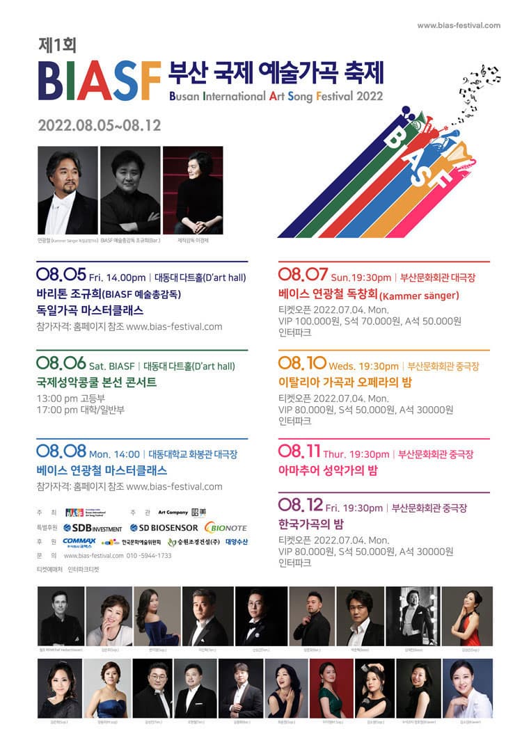 제1회 BIASF 부산 국제 예술가곡 축제 | Busan International Art Song Festival 2022 | 2022.08.05~08.12 | 08.05 Fri. 14:00pm 대동대 다트홀 바리톤 조규희(BIASF 예술총감독) 독일가곡 마스터클래스 | 08.06 Sat. 대동대 다트홀 국제성악콩쿨 본선 콘서트 13:00pm 고등부 17:00pn 대학 일반부 | 08.08 mon 14:00 대동대학교 화봉관 대극장 베이스 연광철 마스터클래스 | 08.07 Sun. 19:30pm 부산문화회관 대극장 베이스 연광철 독창회 Kammersanger | 티켓오픈 2022.07.06. Wed. VIP 100,000원 S석 70,000원 A석 50,000원 | 08.10 Weds. 19:30pm 부산문화회관 중극장 | 이탈리아 가곡과 오페라의 밤 VIP 80,000원 S석 50,000원 A석 30,000원 | 08.11 Thur. 19:30pm 부산문화회관 중극장 아마추어 성악가의 밤 티켓 균일 20,000원 | 08.12 Fri. 19:30pm 부산문화회관 중극장 한국가곡의 밤 VIP 80,000원 S석 50,000원 A석 30,000원 | 문의 www.bias-festival.com 010.5944.1733 | 티켓예매처 인터파크 1544-1555 | 주최 BIASF 주관 Are Company | 후원 SDB investment SD BIOSENSOR BIONOTE COMMAX 주식회사 코맥스 한국문화예술위원회 승원조경건설(주) 대양수산 | 문의 www.bias-festival.com 010-5944-1733 | 티켓예매처 INTERPARK 1544-1555