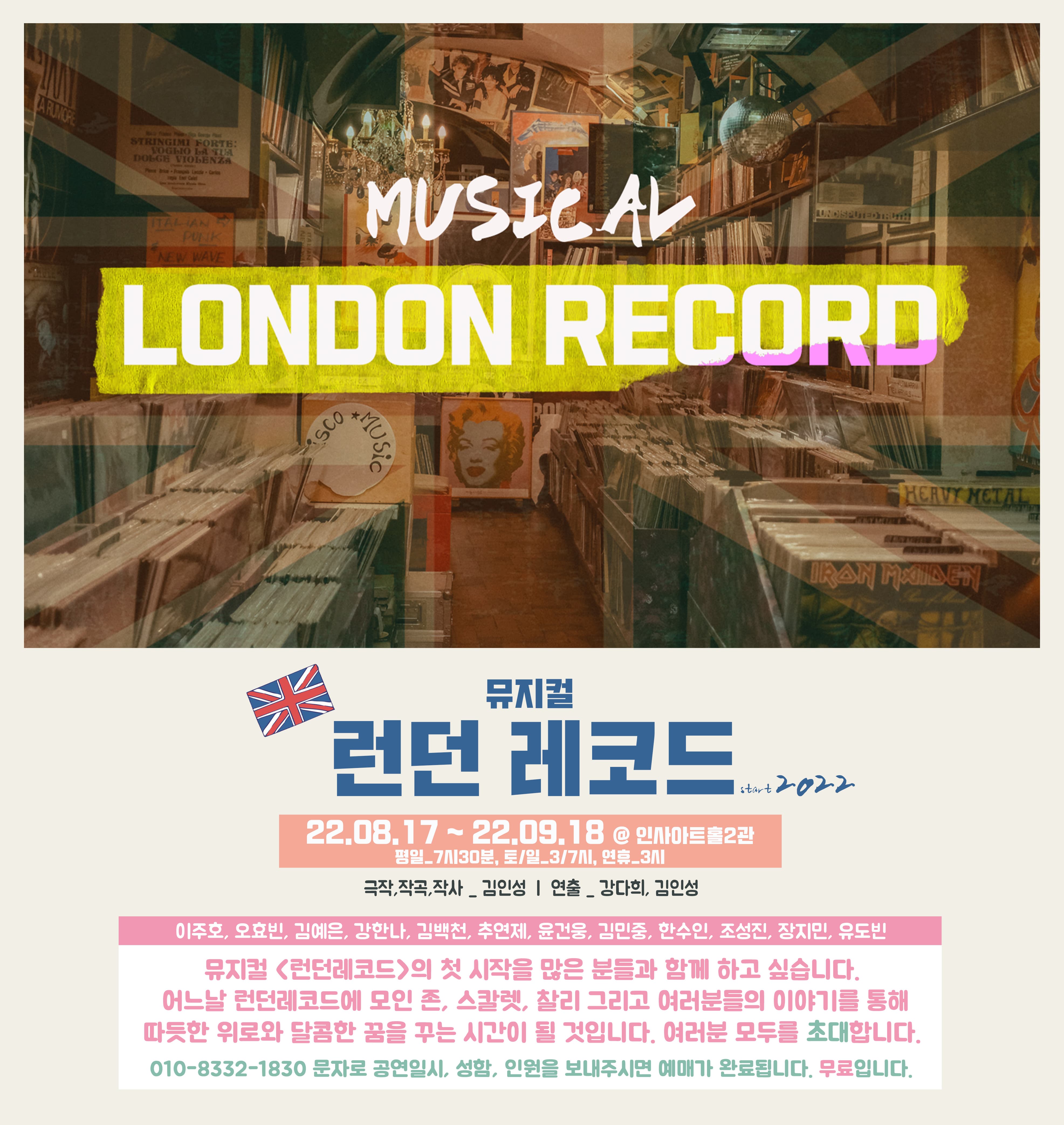 MUSICAL LONDON RECORD | 뮤지컬 런던 레코드 | 공연 기간: 22.08.17~ 22.09.18 ㅣ 장소: 인사아트홀 2관ㅣ 평일 7시 30분, 토/일 3시, 7시, 연휴 3시 ㅣ 극작, 작곡, 작사: 김인성 ㅣ 연출: 강다희, 김인성 ㅣ 출연자: 이주호, 오효빈, 김예은, 강한나, 김백천, 추연제, 윤건웅, 김민중, 한수인, 조성진, 장지민, 유도빈 ㅣ 뮤지컬 <런던 레코드>의 첫 시작을 많은 분들과 함께 하고 싶습니다. 어느날 런던레코드에 모인 존, 스칼렛, 찰리 그리고 여러분들의 이야기를 통해 따뜻한 위로와 달콤한 꿈을 꾸는 시간이 될 것입니다. 여러분 모두를 초대합니다. 010-8332-1830 문자로 공연 일시, 성함, 인원을 보내주시면 예매가 완료됩니다. 무료입니다.