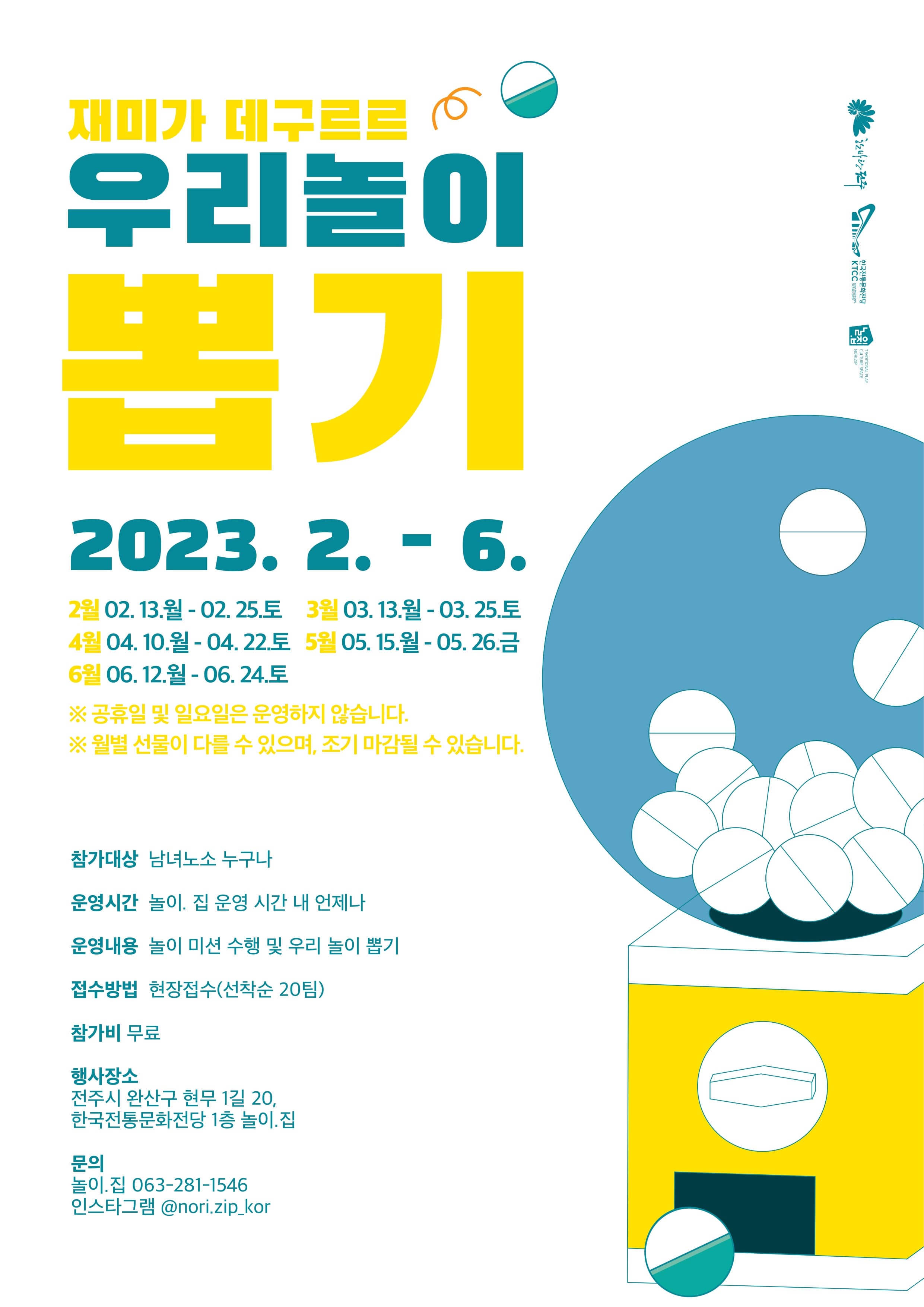 우리놀이뽑기 | 2023년 2월부터 6월까지 | 참가대상 남녀노소 누구나 | 운영시간 놀이집 운영시간 내 언제나 | 운영내용 놀이미션 수행 및 우리 놀이 뽑기 | 접수방법 현장접수(선착순 20팀) | 참가비 무료 | 행사장소 전주시 완산구 현무1길 20, 한국전통문화전당 1층 놀이.집 | 문의 놀이.집 063-281-1546