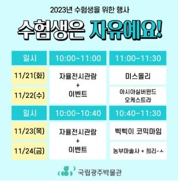 수험표 or 학생증 지참 필수 | 2023년 수험생을 위한 행사: 수험생은 자유예요 | 2023-11-21 ~ 2023-11-24 | 2023년 11월 13일(월) 09:00부터 누리집에서 선착순 접수 (학급별로 담임교사가 접수) | 화, 수: 10시~11시(전시관람) / 11시~11시30분(공연관람)  목, 금: 10시~10시40분 (전시관람) / 10시40분~11시30(공연관람) | 국립광주박물관 전시관 및 교육관 대강당