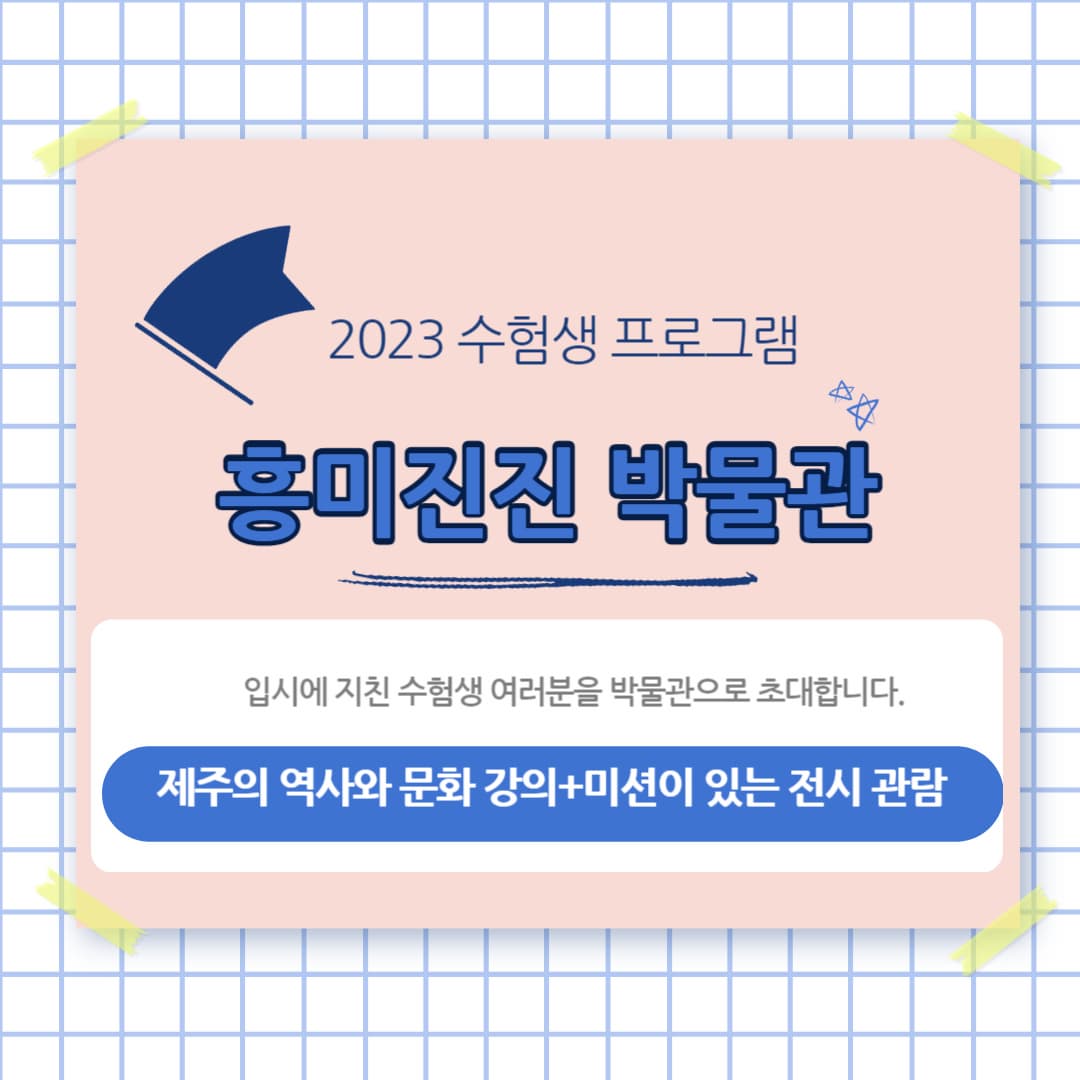 수험생 대상 흥미진진 박물관 체험프로그램 | 2023-11-28 ~ 2023-12-22 |  09:00 ~ 11:30 / 09:00 ~ 09:20 박물관 소개, 09:20 ~ 10:10 강연 (선택1), 10:10 ~ 10:20 안내, 10:20 ~ 11:20 관람, 11:20 ~ 11:30 마무리 | 국립제주박물관 강단, 상설전시실 등
