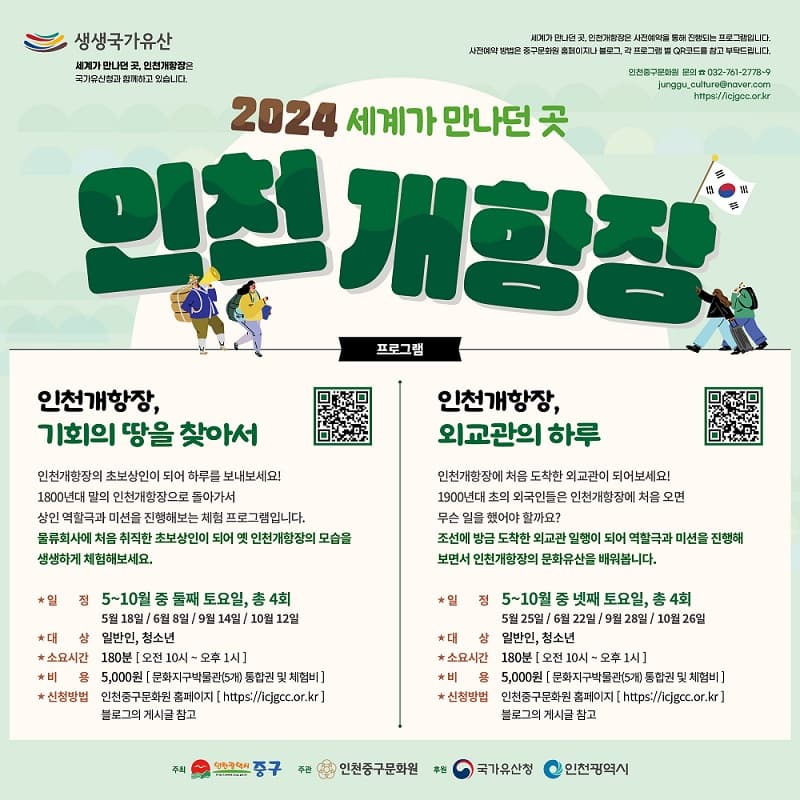 2024 세계가 만나던 곳, 인천개항장 | <인천개항장, 기회의 땅을 찾아서> 인천개항장의 초보상인이 되어 하루를 보내보세요! 1800년대 말의 인천개항장으로 돌아가서 상인 역할극과 미션을 진행해보는 체험 프로그램입니다. 물류회사에 처음 취직한 초보상인이 되어 옛 인천개항장의 모습을 생생하게 체험해보세요. 일정 : 5~10월중 둘째 토요일 총4회 (5/18, 6/8, 9/14, 10/12) / 대상 : 일반인, 청소년 / 소요시간 : 180분 (오전 10시~오후 1시) / 비용 : 5,000원 (문화지구박물관 5곳 통합권 및 체험비) / 신청방법 : 네이버 예약 (인천중구문화원 홈페이지 및 QR 참고) | <인천개항장, 외교관의 하루> 인천개항장에 처음 도착한 외교관이 되어보세요! 1900년대 초의 외국인들은 인천개항장에 처음 오면 무슨 일을 했어야 할까요? 조선에 방금 도착한 외교관 일행이 되어 역할극과 미션을 진행해 보면서 인천개항장의 문화유산을 배워봅시다. 일정 :  5~10월 중 넷째 토요일 총 4회 (5/25, 6/22, 9/28, 10/26) / 대상 : 일반인, 청소년 / 소요시간 : 180분 (오전 10시~오후 1시) / 비용 : 5,000원 (문화지구박물관 5곳 통합권 및 체험비) / 신청방법 : 네이버 예약 (인천중구문화원 홈페이지 및 QR 참고)