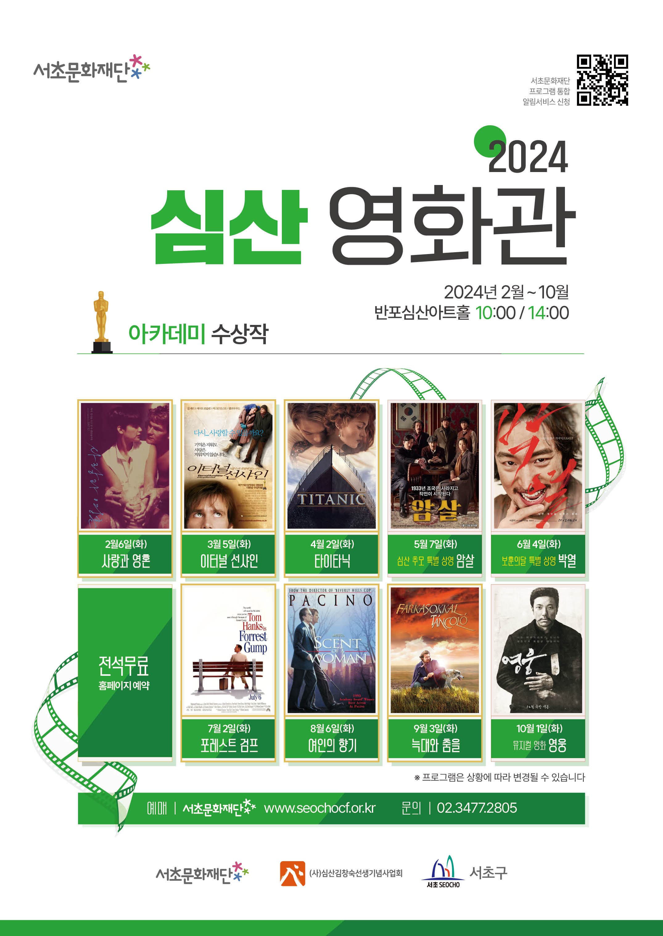 서초문화재단 | 2024 심산 영화관 | 2024년 2월~10월 10:00, 14:00 반포심산아트홀 | 아카데미 수상작 | 2월 6일(화) 사랑과 영혼 | 3월 5일(화) 이터널 선샤인 | 4월 2일(화) 타이타닉 | 5월 7일(화) 심산 추모 특별 상영 : 암살 | 6월 4일(화) 보훈의달 특별 상영 : 박열 | 7월 2일(화) 포레스트 검프 | 8월 6일(화) 여인의 향기 | 9월 3일(화) 늑대와 춤을 | 10월 1일(화) 뮤지컬 영화 : 영웅