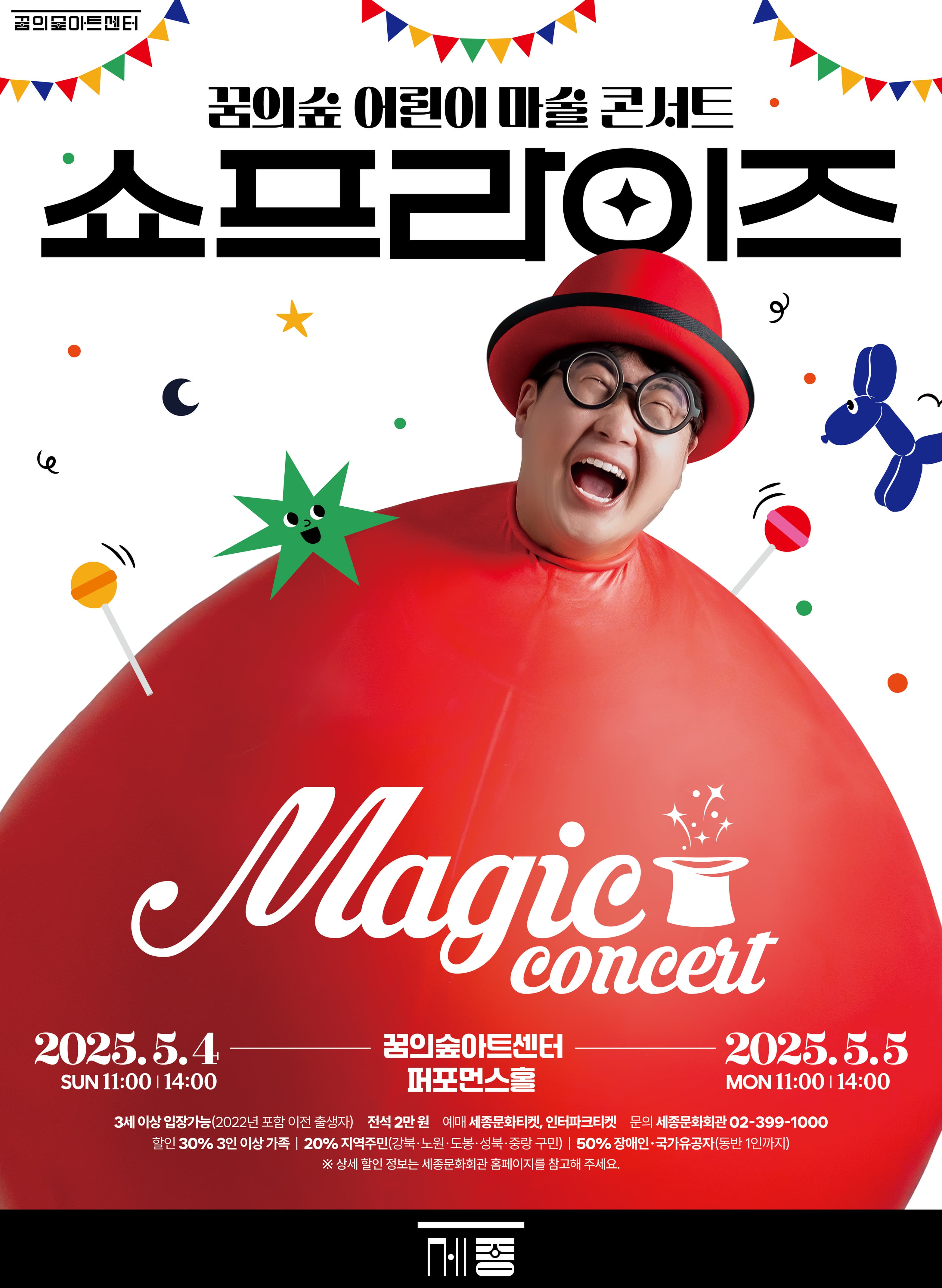 꿈의숲아트센터 | 꿈의숲 어린이 마술 콘서트 | 쇼프라이즈 | magic concert | 2025.5.4 SUN 11:00 | 14:00 꿈의숲아트센터 퍼포먼스홀 | 2025.5.5 MON 11:00 | 14:00 | 3세 이상 입장가능(2022년 포함 이전 출생자) 전석 2만원 에매 세종문화티켓, 인터파크티켓 문의 세종문화회관 02-399-1000 할인 30% 3인 이상 가족 | 20% 지역주민(강북 노원 도봉 성북 중랑 구민) | 50% 장애인 국가유공자(동반1인까지) | ※상세 할인 정보는 세종문화회관 홈페이지를 참고해 주세요 | 세종