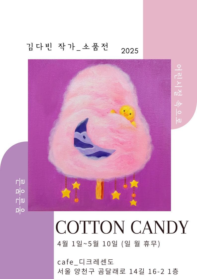 전시명: Cotton candy  | <전시 서문>  이번 <Cotton candy>전시는 “동심”이라는 키워드로 순수한 눈빛으로 세상을 바라봅니다.  어린 시절의 꿈과 상상력은 언제나 우리를 특별한 세계를 이끕니다.  솜사탕처럼 달콤하고 부드러운 마음 속에 감정과 기억들을 떠올리고, 마음을 따뜻하게 감싸는 어린 시절의 감성에 빠져보며, 그때의 순수하고 아름다운 자유로운 힘을 느껴보세요.  이 전시를 통해 순수한 동심을 느끼고, 잊혀진 동심의 문을 열어 동심을 마주하는 시간이 되길 바랍니다.  | 모두 캔버스 작품들로 3호~ 10호 소품작들 17점이 전시 됩니다. | 작가: 김다빈 | 장소: 카페_디크레센도 |위치: 서울 양천구 곰달래로 14길 16-2 1층  | 기간: 4월 1일 ~ 5월 10일 (일 월 휴무)  시간: 9:00~ 19:00