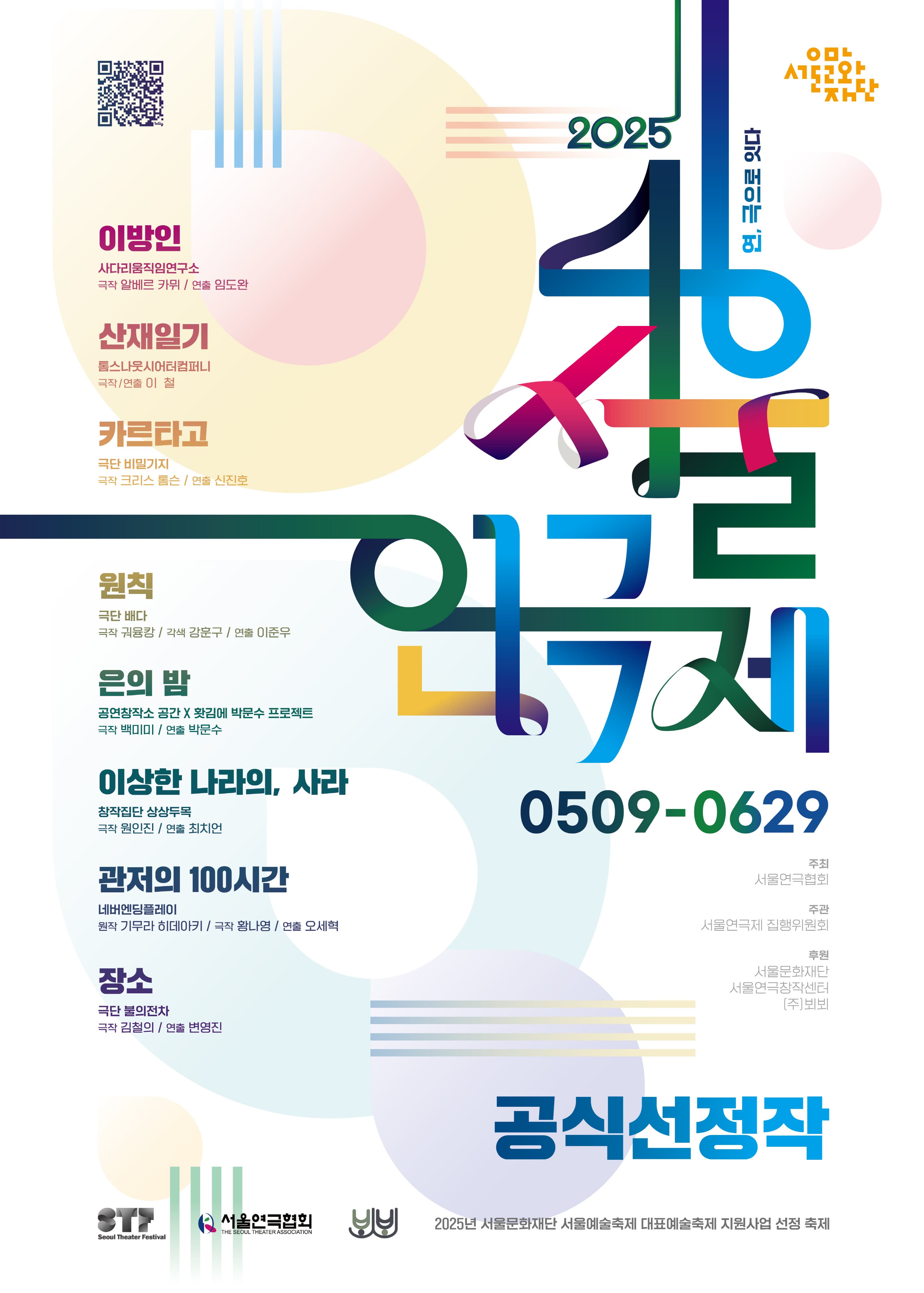 제46회 서울연극제 | 2025 | 연, 극으로 잇다 | 공식선정작 | 5월 9일 ~ 6월 29일 | 이방인 사다리움직임연구소 극작 알베르 카뮈 연출 임도완 | 산재일기 톰스나웃시어터컴퍼니 극작 연출 이철 | 카르타고 극단 비밀기지 극작 크리스 톰슨 연출 신진호 | 원칙 극단 배다 극작 궈융캉 각색 강훈구 연출 이준우 | 은의 밤 공연창작소 공간X홧김에 박문수 프로젝트 극작 백미미 연출 박문수 | 이상한 나라의 사라 창작집단 상상두목 극단 원인진 연출 최치언 | 관저의 100시간 네버엔딩플레이 원작 기무라 히데아키 극작 황나영 연출 오세혁 | 장소 극단 불의전차 극작 김철의 연출 변영진 | 주최 서울연극협회 주관 서울연극제 집행위원회 후원 서울문화재단 서울연극창작센터 (주)뵈뵈 | 2025년 서울문화재단 서울예술축제 대표예술축제 지원사업 선정 축제
