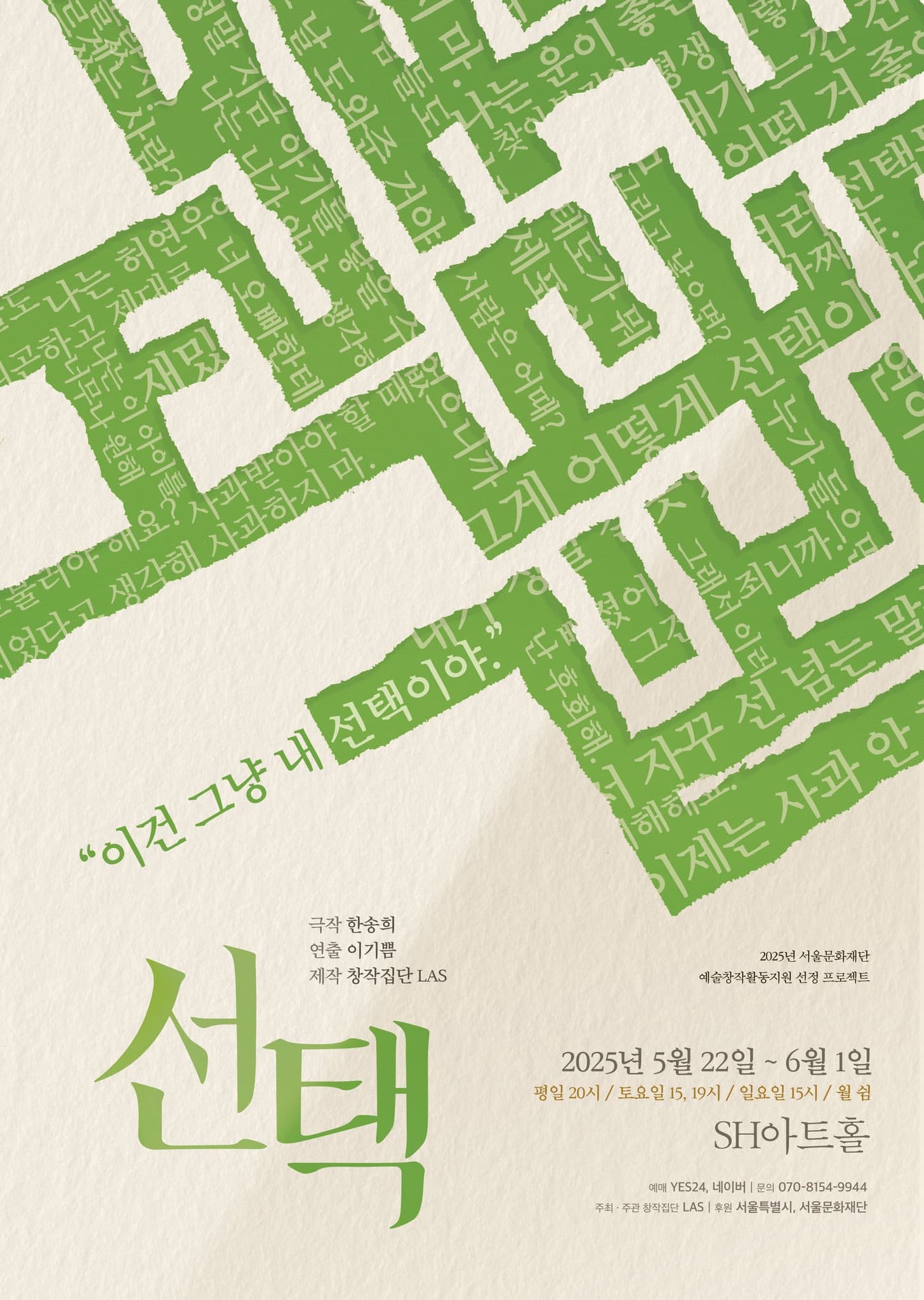 2025년 서울문화재단 예술창작활동지원 선정 프로젝트 선택 | 극작 한송희 연출 이기쁨 제작 창작집단 LAS | 2025년 5월 22일부터 6월 1일까지 | 평일 20시 토요일 15시 19시 일요일 15시 월요일 쉼 | SH아트홀 | 예매 예스24 네이버 | 문의 070-8154-9944 | 주최주관 창작집단 LAS | 후원 서울특별시 서울문화재단