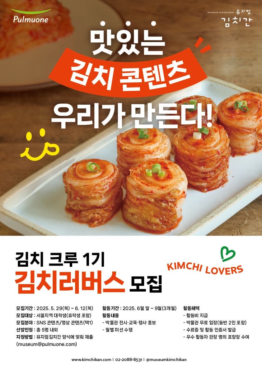 모집 개요 1. 모집 기간: 2025. 5. 29(목) ~ 6. 12(목)  2. 모집 대상: 서울 거주 대학생(휴학생 포함)  3. 모집 인원: 총 5명 내외  *개인 또는 팀(2~3명 구성) 지원 가능  *인원 및 구성은 운영상황에 따라 변경될 수 있음4. 활동 기간: 2025년 6월 말 ~ 9월 말(총 3개월)  5. 활동 내용: 온·오프라인에서 뮤지엄김치간 전시, 교육, 행사 등 프로그램 홍보  1) 오프라인 활동: 박물관 주요 행사에 참여해 현장 홍보 콘텐츠 제작  2) 온라인 활동  - 개인 SNS(인스타그램, 블로그, 유튜브 등)를 활용한 콘텐츠 제작 및 게시(월 2회 이상)  - 콘텐츠는 박물관에서 제안하는 월별 미션 주제 내에서 자율적으로 선택 가능  3) 월별 미션 운영 방식  - 매월 말일까지 다음 3가지를 이메일로 제출  ① 해당 월 콘텐츠 결과물 URL  ② 콘텐츠에 사용된 이미지 또는 영상의 원본 파일  ③ 다음 달 콘텐츠 기획안  - 제출된 계획안은 담당자 검토 및 피드백 후 확정  - 활동비는 콘텐츠 확인 후 익월 초 지급 예정  6. 지원 자격  - 김치를 사랑하고 김장 문화에 관심 있는 대학생  - 개인 블로그 및 SNS 활동을 적극적으로 운영 중인 사람  - 오프라인 활동 3회 이상, 온라인 활동 월 2회 이상 참여 가능한 사람  - 타 기관의 서포터즈, 홍보단 활동 경험자 우대    ■ 신청 방법 1. 제출 서류: 하단 첨부파일의 참가신청서 1부  *파일명에 이름 기입하여 제출(예시: 뮤지엄김치간_서포터즈_홍길동.pdf)  2. 접수: 이메일 접수(museum@pulmuone.com)  3. 심사: 서류 심사  4. 발표: 2025. 6. 18(수) 개별 연락  *최종 합격자는 6월 중순 오리엔테이션 필수 참석(불참 시 수료증 발급 불가)  *상기 일정은 상황에 따라 변동 가능  5. 문의: 뮤지엄김치간 서포터즈 담당자 (02-2088-3795)