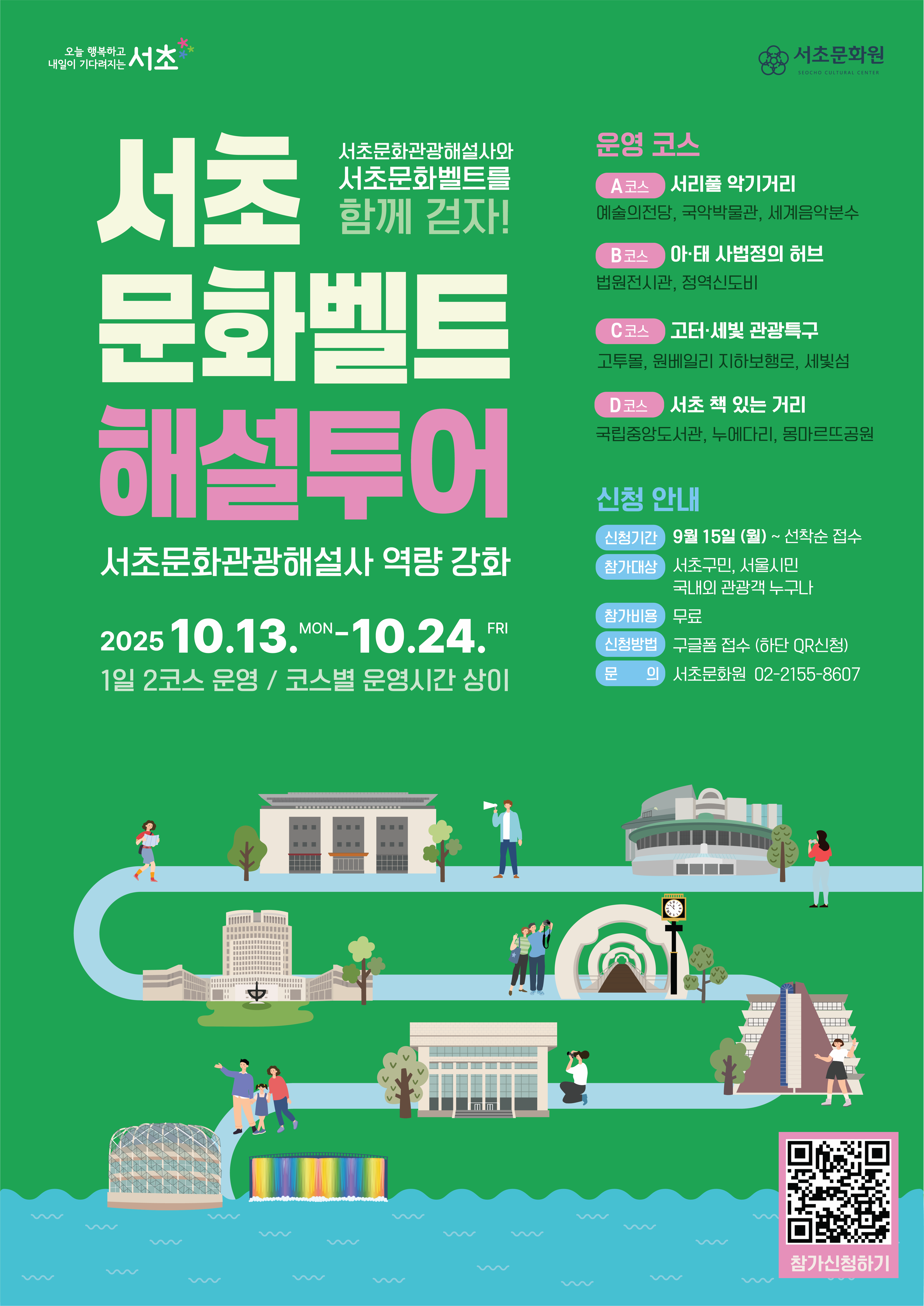 서초문화원 | 서초문화벨트 해설투어 | 서초문화관광해설사와 함께 걷자 | 서초문화관광해설사 역량 강화 | 2025 10.13 MON ~ 10.24 FRI | 1일 2코스 운영 코스별 운영시간 상이 | 운영 코스 | A코스 서리풀 악기거리 예술의전당 국악박물관 세계음악분수 | B코스 아태 사법정의 허브 법원전시관 정역신도비 | C코스 고터 세빛 관광특구 고투몰 원베일리 지하보행로 세빛섬 | D코스 서초 책 있는 거리 국립중앙도서관 누에다리 몽마르뜨공원 | 신청 안내 | 신청기간 9월 15일 월 ~ 선착순 접수 | 참가대상 서초구민 서울시민 국내외 관광객 누구나 | 참가비용 무료 | 신청방법 구글폼 접수 하단 QR 신청 | 문의 서초문화원 02 2155 8607