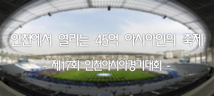 인천에서 열리는 45억 아시아인의 축제 - 제17회 인천아시아경기대회 -
