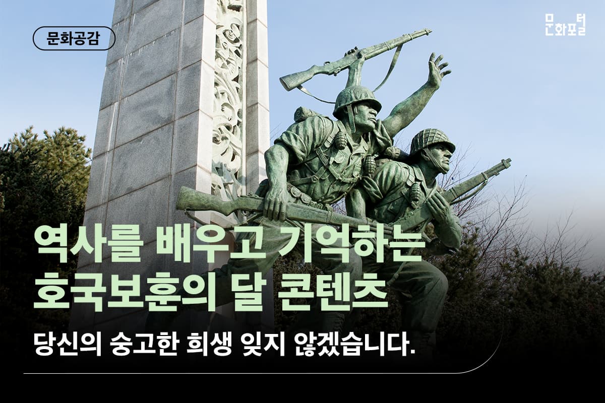 우리의 6월은 호국보훈의 달입니다. ㅣ  현충일과 6.25전쟁일 등이 있는 6월은 ㅣ  호국보훈의 달로 숭고한 선조들의 희생을 기리고 ㅣ  호국영령을 추모하고, ㅣ  그 뜻을 가슴에 새기는 달입니다.  ㅣ   호국보훈의 달을 맞이해 나라 사랑을 실천하는  ㅣ 다양한 행사를 진행하고 있는데요, ㅣ  오늘은 국가를 위해 희생하고  ㅣ 공헌한 이들의 나라 사랑 정신을 본받고 기억하고자  ㅣ 호국보훈의 달 콘텐츠를 소개해 볼까 합니다.