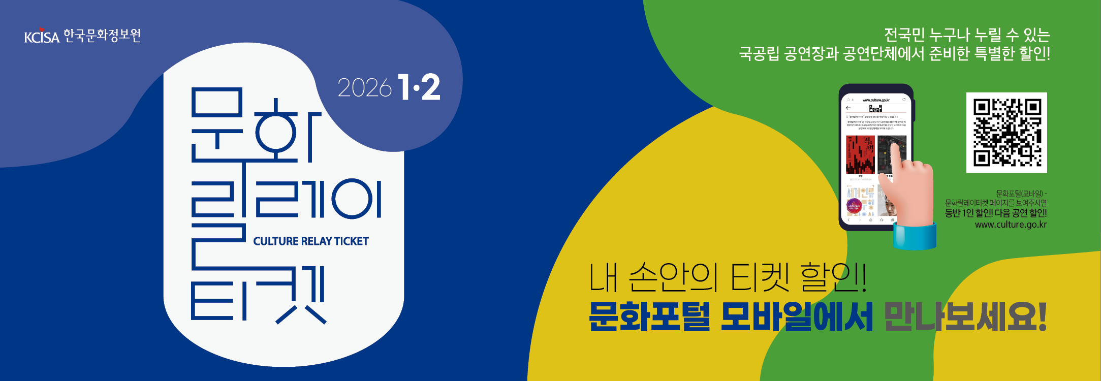 문화릴레이티켓 2026년 1월 . 2월 전국민 누구나 누릴 수 있는 국공립 공연장과 공연단체에서 준비한 특별한 할인! 문화포털(모바일) 동반 1인 할인! 다음 공연 할인! www.culture.go.kr 내 손안의 티켓할인! 문화포털 모바일에서 만나보세요!