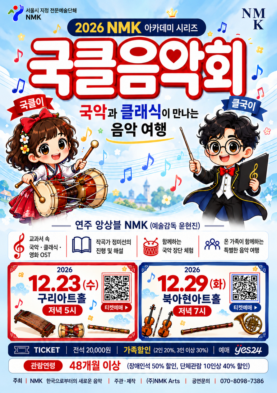 서울시 지정 전문예술단체 NMK | 2026 NMK 아카데미 시리즈 | 국클음악회 | 국악과 클래식이 만나는 음악 여행 | 국클이 | 클국이 | 연주 앙상블 NMK 예술감독 윤현진 | 교과서 속 국악 클래식 영화 OST | 작곡가 정미선의 진행 및 해설 | 함께하는 국악 장단 체험 | 온 가족이 함께하는 특별한 음악 여행 | 2026년 12월 23일 수요일 구리아트홀 저녁 5시 | 2026년 12월 29일 화요일 북아현아트홀 저녁 7시 | 티켓예매 | 전석 20000원 | 가족할인 2인 20퍼센트 3인 이상 30퍼센트 | 예매 YES24 | 관람연령 48개월 이상 | 장애인석 50퍼센트 할인 | 단체관람 10인 이상 40퍼센트 할인 | 주최 NMK 한국으로부터의 새로운 음악 | 주관 제작 주식회사 NMK Arts | 공연문의 070 8098 7386